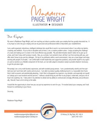 Dear Employer:
My name is Maddesen Paige Wright, and I am reaching out about a position under your employ that has greatly interested me. It
is my hope to come into your employ and use my personal and professional skills to help better your establishment.
I am a well-organized, industrious, intelligent individual who would like to work in an environment where I can utilize my talents,
creativity, and ambition. As an artist in discipline and at heart, I am a creative problem solver. I enjoy accepting the challenge
of a task and making sure it is done in the most effective way possible. My avid determination doesn’t allow me to give up on
a feat, and I don’t stop until I produce results. Also, as a scholar, I am excited to learn all that I can from working with you, and
offer what I know to you and my colleages. On top of my attributes within a work environment, I also am a team player and enjoy
working with people of all walks. I am comfortable in both leadership and supportive positions, and provide myself to my superi-
ors and co-workers as a flexible component of the team, as I am able adapt to situations easily to provide whatever necessary
to get the job done right.
Personally, I am a very multi-faceted, expressive, and well-rounded young woman. I am a predominantly colorful and free-spir-
ited soul, but I work best with routine and structure. I am able to produce quality, intellectual work in a reasonable time-frame
that is both economic and aesthetically pleasting. I don’t like to dissappoint my superiors, my clientele, and especially not myself,
so I always put in one-hundred and ten percent. I without a doubt bring my own flair to any project I undertake, and put a lot of
heart into anything I do. I take pride in my attention to detail and my ability to communicate strongly, effectively, and profession-
ally. Overall, I have a lot to bring to the table.
I would like the opportunity to show how you can put my experience to work for you. I’m excited about your company, and I look
forward to contributing to your future.
Sincerely,
Maddesen Paige Wright
maddesenpaigewrightart@gmail.com
maddesenpaigewrightart.weebly.com
10 Hickory St. Big Flats, NY, 14814
(607) 481-5251
 