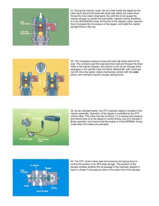 37. During the injection cycle, the oil is held inside the tappet by the
inlet check ball and the load-cell check ball. When the rocker lever
forces the inner piston downward, the solid link of oil causes the
injector plunger to contact the fuel earlier. Injection timing, therefore,
is in the ADVANCED mode. At the end of the injection cycle, injection
force increases the oil pressure in the tappet, and holds the injector
plunger firmly in the cup.
38. This increased pressure moves the load-cell check ball from its
seat. The oil drains past the load-cell check ball and through the drain
holes in the injector adapter, and returns to the oil pan through drain
passages in the cylinder head and block. Meanwhile, with continued
cam lift, the inner piston makes mechanical contact with the outer
piston, and maintains injector plunger seating force.
39. As we indicated earlier, the STC hydraulic tappet is located in the
injector assembly. Operation of the tappet is controlled by the STC
control valve. This valve has two functions: (1) it senses fuel pressure
and directs lube oil to the tappet to control timing, and (2) it senses C
Brake operation and insures that the engine is in the NORMAL timing
mode when the brakes are activated.
40. The STC control valve uses fuel pressure and spring force to
control the position of an AFC-style plunger. The position of the
plunger dictates whether the oil passage to the hydraulic tappets is
open or closed. Fuel pressure acts on the piston end of the plunger.
 
