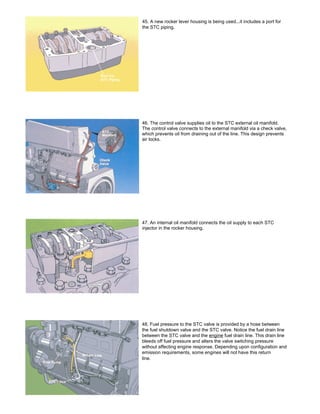 45. A new rocker lever housing is being used...it includes a port for
the STC piping.
46. The control valve supplies oil to the STC external oil manifold.
The control valve connects to the external manifold via a check valve,
which prevents oil from draining out of the line. This design prevents
air locks.
47. An internal oil manifold connects the oil supply to each STC
injector in the rocker housing.
48. Fuel pressure to the STC valve is provided by a hose between
the fuel shutdown valve and the STC valve. Notice the fuel drain line
between the STC valve and the engine fuel drain line. This drain line
bleeds off fuel pressure and alters the valve switching pressure
without affecting engine response. Depending upon configuration and
emission requirements, some engines will not have this return
line.
 