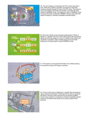 49. The rear C Brake is connected to the STC control valve with a
hose. When this C Brake is activated, oil pressure in the brake
housing is directed though the hose to the STC valve. This pressure
acts on the bellows end of the valve plunger, and holds the valve
closed for NORMAL timing. The engine re- mains in NORMAL timing
as long as the brake is activated. NORMAL timing is used when the
engine is braking, to maintain acceptable camshaft loading.
50. Since the C Brake can be activated progressively (1 Brake, 2
Brakes, or 3 Brakes), the STC control valve receives the oil pressure
signal only when the system is in the 2 or 3 Brake mode. When only
one Brake is activated, intake manifold pressure and camshaft
loading are not high enough to require NORMAL timing.
51. If the engine is not equipped with brakes. the C Brake sensing
line should be vented to the engine crankcase.
52. The oil control valve is calibrated to a specific flow and pressure
using a fuel pump test stand. Tampering with the valve or plumbing
will result in the loss of both fuel economy and engine durability.
Correct valve operation is necessary to maintain acceptable cylinder
pressures and white smoke levels, and to assure optimum fuel
economy.
 