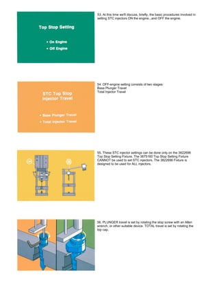 53. At this time we'll discuss, briefly, the basic procedures involved in
setting STC injectors ON the engine...and OFF the engine.
54. OFF-engine setting consists of two stages:
Base Plunger Travel
Total Injector Travel
55. These STC injector settings can be done only on the 3822696
Top Stop Setting Fixture. The 3875160 Top Stop Setting Fixture
CANNOT be used to set STC injectors. The 3822696 Fixture is
designed to be used for ALL injectors.
56. PLUNGER travel is set by rotating the stop screw with an Allen
wrench, or other suitable device. TOTAL travel is set by rotating the
top cap.
 