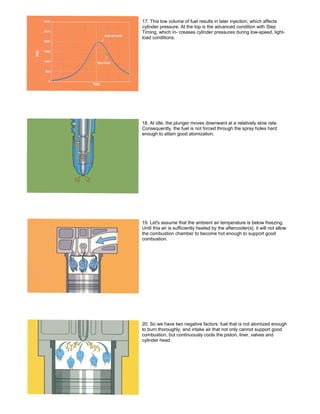 17. This low volume of fuel results in later injection, which affects
cylinder pressure. At the top is the advanced condition with Step
Timing, which in- creases cylinder pressures during low-speed, light-
load conditions.
18. At idle, the plunger moves downward at a relatively slow rate.
Consequently, the fuel is not forced through the spray holes hard
enough to attain good atomization.
19. Let's assume that the ambient air temperature is below freezing.
Until this air is sufficiently heated by the aftercooler(s}, it will not allow
the combustion chamber to become hot enough to support good
combustion.
20. So we have two negative factors: fuel that is not atomized enough
to burn thoroughly, and intake air that not only cannot support good
combustion, but continuously cools the piston, liner, valves and
cylinder head.
 