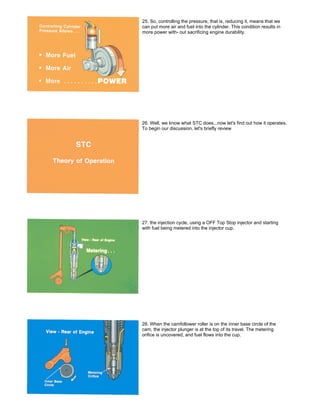 25. So, controlling the pressure, that is, reducing it, means that we
can put more air and fuel into the cylinder. This condition results in
more power with- out sacrificing engine durability.
26. Well, we know what STC does...now let's find out how it operates.
To begin our discussion, let's briefly review
27. the injection cycle, using a OFF Top Stop injector and starting
with fuel being metered into the injector cup.
28. When the camfollower roller is on the inner base circle of the
cam, the injector plunger is at the top of its travel. The metering
orifice is uncovered, and fuel flows into the cup.
 