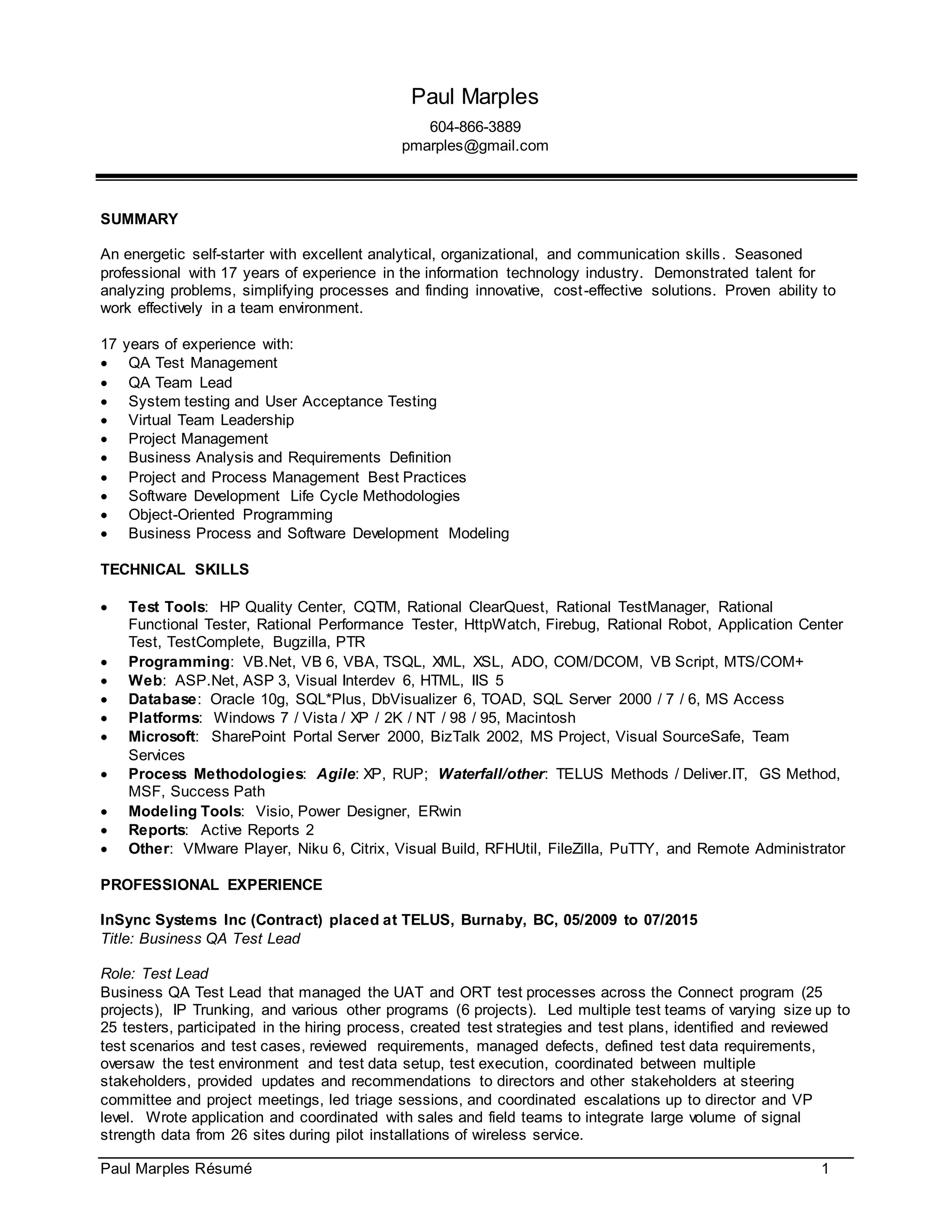 Paul Marples Résumé 1
Paul Marples
604-866-3889
pmarples@gmail.com
SUMMARY
An energetic self-starter with excellent analytical, organizational, and communication skills. Seasoned
professional with 17 years of experience in the information technology industry. Demonstrated talent for
analyzing problems, simplifying processes and finding innovative, cost-effective solutions. Proven ability to
work effectively in a team environment.
17 years of experience with:
 QA Test Management
 QA Team Lead
 System testing and User Acceptance Testing
 Virtual Team Leadership
 Project Management
 Business Analysis and Requirements Definition
 Project and Process Management Best Practices
 Software Development Life Cycle Methodologies
 Object-Oriented Programming
 Business Process and Software Development Modeling
TECHNICAL SKILLS
 Test Tools: HP Quality Center, CQTM, Rational ClearQuest, Rational TestManager, Rational
Functional Tester, Rational Performance Tester, HttpWatch, Firebug, Rational Robot, Application Center
Test, TestComplete, Bugzilla, PTR
 Programming: VB.Net, VB 6, VBA, TSQL, XML, XSL, ADO, COM/DCOM, VB Script, MTS/COM+
 Web: ASP.Net, ASP 3, Visual Interdev 6, HTML, IIS 5
 Database: Oracle 10g, SQL*Plus, DbVisualizer 6, TOAD, SQL Server 2000 / 7 / 6, MS Access
 Platforms: Windows 7 / Vista / XP / 2K / NT / 98 / 95, Macintosh
 Microsoft: SharePoint Portal Server 2000, BizTalk 2002, MS Project, Visual SourceSafe, Team
Services
 Process Methodologies: Agile: XP, RUP; Waterfall/other: TELUS Methods / Deliver.IT, GS Method,
MSF, Success Path
 Modeling Tools: Visio, Power Designer, ERwin
 Reports: Active Reports 2
 Other: VMware Player, Niku 6, Citrix, Visual Build, RFHUtil, FileZilla, PuTTY, and Remote Administrator
PROFESSIONAL EXPERIENCE
InSync Systems Inc (Contract) placed at TELUS, Burnaby, BC, 05/2009 to 07/2015
Title: Business QA Test Lead
Role: Test Lead
Business QA Test Lead that managed the UAT and ORT test processes across the Connect program (25
projects), IP Trunking, and various other programs (6 projects). Led multiple test teams of varying size up to
25 testers, participated in the hiring process, created test strategies and test plans, identified and reviewed
test scenarios and test cases, reviewed requirements, managed defects, defined test data requirements,
oversaw the test environment and test data setup, test execution, coordinated between multiple
stakeholders, provided updates and recommendations to directors and other stakeholders at steering
committee and project meetings, led triage sessions, and coordinated escalations up to director and VP
level. Wrote application and coordinated with sales and field teams to integrate large volume of signal
strength data from 26 sites during pilot installations of wireless service.
 