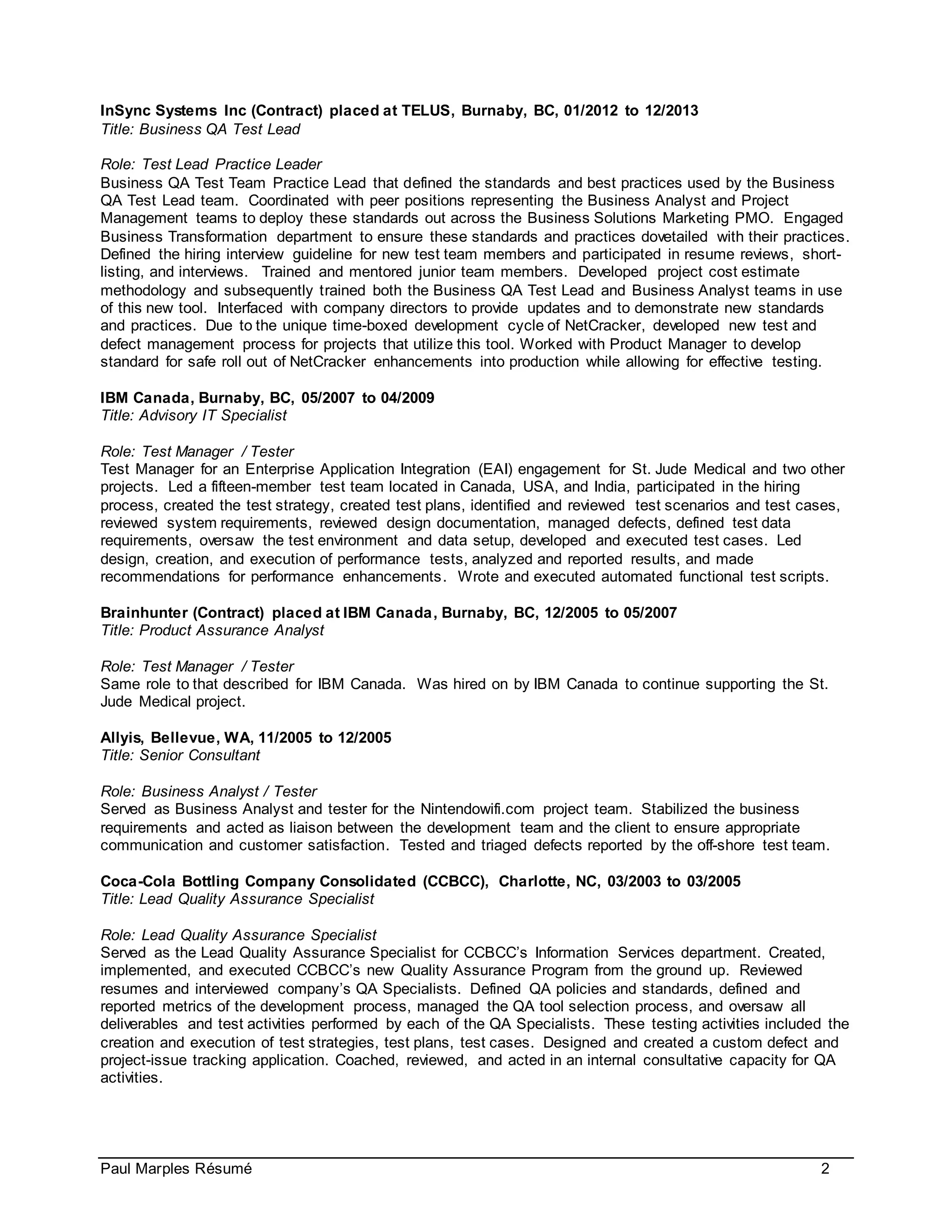 Paul Marples Résumé 2
InSync Systems Inc (Contract) placed at TELUS, Burnaby, BC, 01/2012 to 12/2013
Title: Business QA Test Lead
Role: Test Lead Practice Leader
Business QA Test Team Practice Lead that defined the standards and best practices used by the Business
QA Test Lead team. Coordinated with peer positions representing the Business Analyst and Project
Management teams to deploy these standards out across the Business Solutions Marketing PMO. Engaged
Business Transformation department to ensure these standards and practices dovetailed with their practices.
Defined the hiring interview guideline for new test team members and participated in resume reviews, short-
listing, and interviews. Trained and mentored junior team members. Developed project cost estimate
methodology and subsequently trained both the Business QA Test Lead and Business Analyst teams in use
of this new tool. Interfaced with company directors to provide updates and to demonstrate new standards
and practices. Due to the unique time-boxed development cycle of NetCracker, developed new test and
defect management process for projects that utilize this tool. Worked with Product Manager to develop
standard for safe roll out of NetCracker enhancements into production while allowing for effective testing.
IBM Canada, Burnaby, BC, 05/2007 to 04/2009
Title: Advisory IT Specialist
Role: Test Manager / Tester
Test Manager for an Enterprise Application Integration (EAI) engagement for St. Jude Medical and two other
projects. Led a fifteen-member test team located in Canada, USA, and India, participated in the hiring
process, created the test strategy, created test plans, identified and reviewed test scenarios and test cases,
reviewed system requirements, reviewed design documentation, managed defects, defined test data
requirements, oversaw the test environment and data setup, developed and executed test cases. Led
design, creation, and execution of performance tests, analyzed and reported results, and made
recommendations for performance enhancements. Wrote and executed automated functional test scripts.
Brainhunter (Contract) placed at IBM Canada, Burnaby, BC, 12/2005 to 05/2007
Title: Product Assurance Analyst
Role: Test Manager / Tester
Same role to that described for IBM Canada. Was hired on by IBM Canada to continue supporting the St.
Jude Medical project.
Allyis, Bellevue, WA, 11/2005 to 12/2005
Title: Senior Consultant
Role: Business Analyst / Tester
Served as Business Analyst and tester for the Nintendowifi.com project team. Stabilized the business
requirements and acted as liaison between the development team and the client to ensure appropriate
communication and customer satisfaction. Tested and triaged defects reported by the off-shore test team.
Coca-Cola Bottling Company Consolidated (CCBCC), Charlotte, NC, 03/2003 to 03/2005
Title: Lead Quality Assurance Specialist
Role: Lead Quality Assurance Specialist
Served as the Lead Quality Assurance Specialist for CCBCC’s Information Services department. Created,
implemented, and executed CCBCC’s new Quality Assurance Program from the ground up. Reviewed
resumes and interviewed company’s QA Specialists. Defined QA policies and standards, defined and
reported metrics of the development process, managed the QA tool selection process, and oversaw all
deliverables and test activities performed by each of the QA Specialists. These testing activities included the
creation and execution of test strategies, test plans, test cases. Designed and created a custom defect and
project-issue tracking application. Coached, reviewed, and acted in an internal consultative capacity for QA
activities.
 