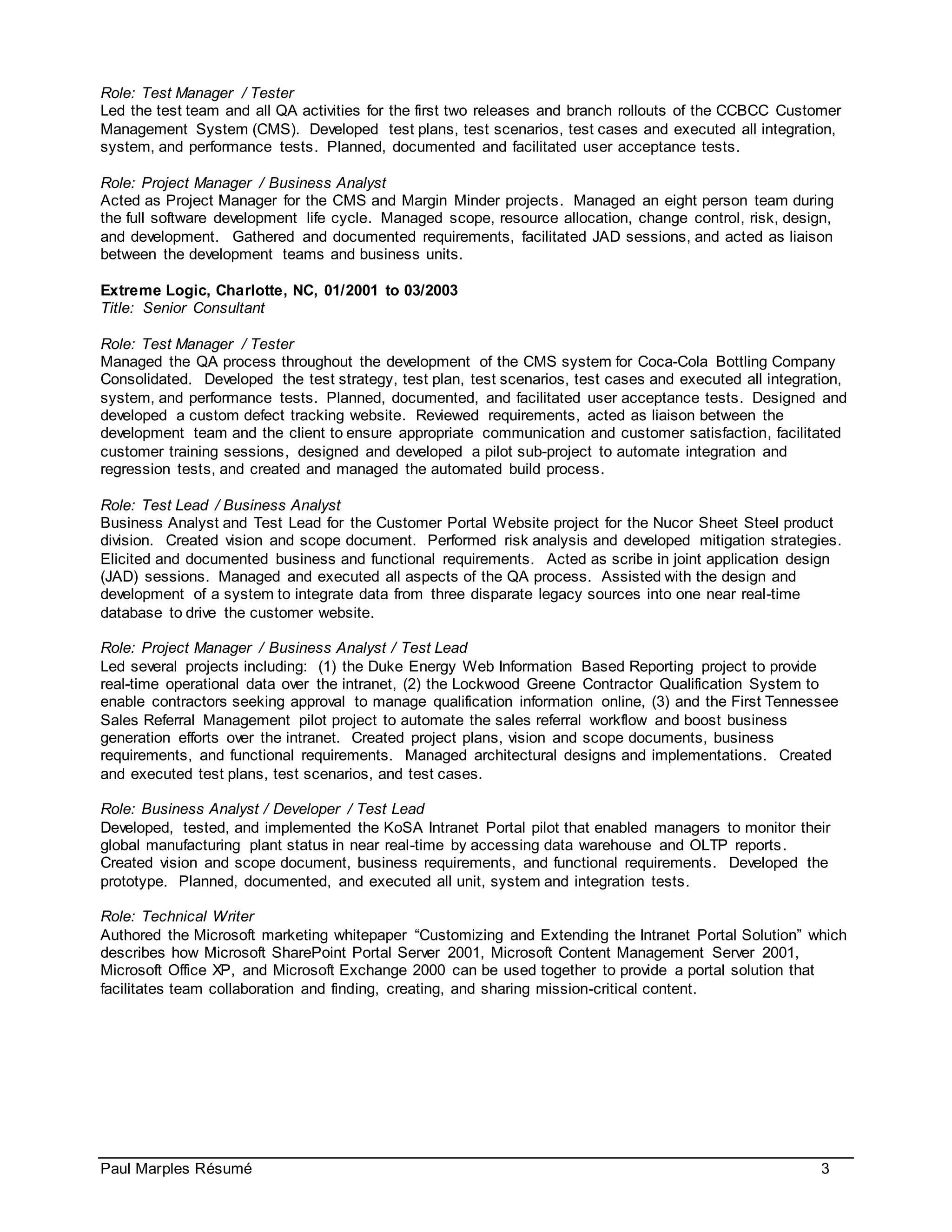 Paul Marples Résumé 3
Role: Test Manager / Tester
Led the test team and all QA activities for the first two releases and branch rollouts of the CCBCC Customer
Management System (CMS). Developed test plans, test scenarios, test cases and executed all integration,
system, and performance tests. Planned, documented and facilitated user acceptance tests.
Role: Project Manager / Business Analyst
Acted as Project Manager for the CMS and Margin Minder projects. Managed an eight person team during
the full software development life cycle. Managed scope, resource allocation, change control, risk, design,
and development. Gathered and documented requirements, facilitated JAD sessions, and acted as liaison
between the development teams and business units.
Extreme Logic, Charlotte, NC, 01/2001 to 03/2003
Title: Senior Consultant
Role: Test Manager / Tester
Managed the QA process throughout the development of the CMS system for Coca-Cola Bottling Company
Consolidated. Developed the test strategy, test plan, test scenarios, test cases and executed all integration,
system, and performance tests. Planned, documented, and facilitated user acceptance tests. Designed and
developed a custom defect tracking website. Reviewed requirements, acted as liaison between the
development team and the client to ensure appropriate communication and customer satisfaction, facilitated
customer training sessions, designed and developed a pilot sub-project to automate integration and
regression tests, and created and managed the automated build process.
Role: Test Lead / Business Analyst
Business Analyst and Test Lead for the Customer Portal Website project for the Nucor Sheet Steel product
division. Created vision and scope document. Performed risk analysis and developed mitigation strategies.
Elicited and documented business and functional requirements. Acted as scribe in joint application design
(JAD) sessions. Managed and executed all aspects of the QA process. Assisted with the design and
development of a system to integrate data from three disparate legacy sources into one near real-time
database to drive the customer website.
Role: Project Manager / Business Analyst / Test Lead
Led several projects including: (1) the Duke Energy Web Information Based Reporting project to provide
real-time operational data over the intranet, (2) the Lockwood Greene Contractor Qualification System to
enable contractors seeking approval to manage qualification information online, (3) and the First Tennessee
Sales Referral Management pilot project to automate the sales referral workflow and boost business
generation efforts over the intranet. Created project plans, vision and scope documents, business
requirements, and functional requirements. Managed architectural designs and implementations. Created
and executed test plans, test scenarios, and test cases.
Role: Business Analyst / Developer / Test Lead
Developed, tested, and implemented the KoSA Intranet Portal pilot that enabled managers to monitor their
global manufacturing plant status in near real-time by accessing data warehouse and OLTP reports.
Created vision and scope document, business requirements, and functional requirements. Developed the
prototype. Planned, documented, and executed all unit, system and integration tests.
Role: Technical Writer
Authored the Microsoft marketing whitepaper “Customizing and Extending the Intranet Portal Solution” which
describes how Microsoft SharePoint Portal Server 2001, Microsoft Content Management Server 2001,
Microsoft Office XP, and Microsoft Exchange 2000 can be used together to provide a portal solution that
facilitates team collaboration and finding, creating, and sharing mission-critical content.
 