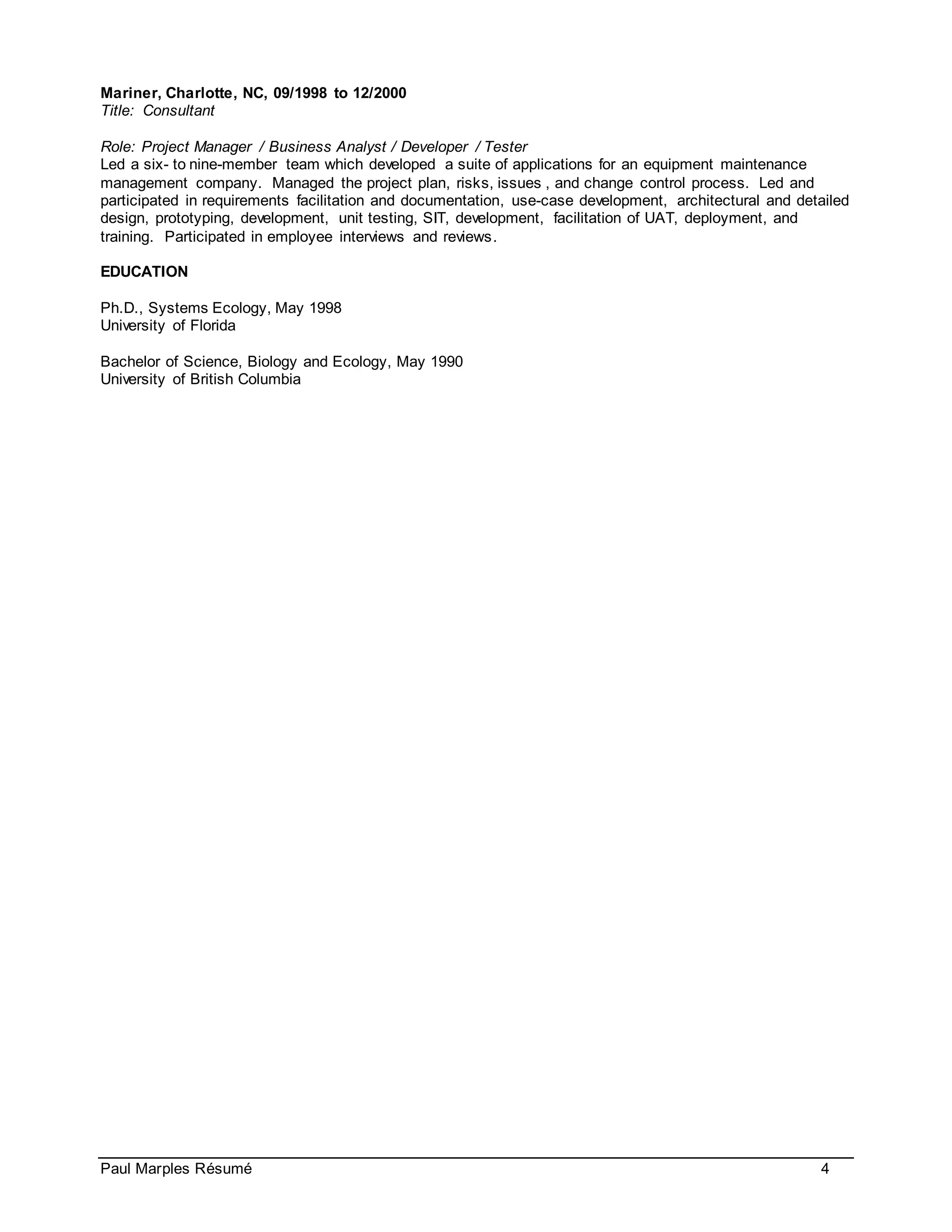 Paul Marples Résumé 4
Mariner, Charlotte, NC, 09/1998 to 12/2000
Title: Consultant
Role: Project Manager / Business Analyst / Developer / Tester
Led a six- to nine-member team which developed a suite of applications for an equipment maintenance
management company. Managed the project plan, risks, issues , and change control process. Led and
participated in requirements facilitation and documentation, use-case development, architectural and detailed
design, prototyping, development, unit testing, SIT, development, facilitation of UAT, deployment, and
training. Participated in employee interviews and reviews.
EDUCATION
Ph.D., Systems Ecology, May 1998
University of Florida
Bachelor of Science, Biology and Ecology, May 1990
University of British Columbia
 