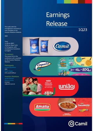 1Q23
Release
Earnings
Release
The audio with the
management comments is
now available on the
Investor Relations Website
Q&A
Time:
11:00 am (BRT)
10:00 am (New York)
in Portuguese, with
simultaneous translation
to English.
To connect:
The access link to the
conference call is available
on the Investor Relations
Website.
Participants
Luciano Quartiero
CEO
Flavio Vargas
CFO and IR Officer
Investors Relations
Jenifer Nicolini
Marco Correia
Contact:
ri@camil.com.br
 