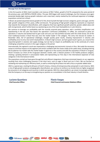 3
Message from the Management
In this first quarter of 2023, Camil recorded a net revenue of R$2.7 billion, growth of 10.7% compared to the same period of
the previous year, with EBITDA of R$199 million. The year 2023 began with several challenges, but the Company once again
presented double-digit revenue growth indicators and a new level, mainly marked by the continued expansion of strategic
acquisitions carried out in Brazil.
In Brazil, we posted sequential volume growth of 17.5%, driven by both the high-turnover categories, grains and sugar, and the
high- growth categories of fish, pasta, coffee and biscuits. The grouping of high-growth categories represents an important
step towards the Company's diversification, with categories that have significant growth potential, greater added value and
with strong brands, which further boost our positioning as one of the main food platforms in Latin America.
We continue to leverage our profitability with the recently acquired pasta operation, with a portfolio simplification and
repositioning in the last year that boosts the operation's continuous profitability. In coffee, we continued to grow our
operations in volume and worked hard to gain scale and carry out new portfolio launches with the União brand, one of the
most traditional brands in Brazil that was once the market leader in the category. The entry into biscuits & crackers in
November 2022, full of operational challenges, brought quickly great results, showing improvement in volumes and
profitability since its entry into Camil's food platform. In Brazil's high turnover, we had a good result in grains, as a result of the
sequential growth in volumes and supply strategy, but we had an impact on profitability due to the continuity of a more
challenging competitive scenario in the sugar category in the period.
Internationally, the segment's result was impacted by a challenging macroeconomic scenario in Peru. We made the necessary
moves to minimize impacts on the segment and remain confident with the moves made at the LatAm level, including entering
the Ecuadorian rice market with the market leader in aged rice in the country and with the acquisition of Silcom in Uruguay.
Silcom increases our share of the Uruguayan domestic market, with a relevant position in the healthy products category,
meeting a growing demand in consumption habits and representing our first step in the international expansion of new
categories in the international market.
The acquisitions carried out have gone through fast and efficient integrations that have minimized impacts on our segments
resulting from more challenging scenarios in the short term, such as sugar in Brazil and rice in Peru. We are focused on
reviewing and maintaining our efficiency levels, as well as enhancing the product mix with a focus on greater added value.
2023 is a special year, marking the 60 years of Camil's history, a history of entrepreneurship and growth in Latin America. With
a mix of high-growth products and geographic diversification, we continue to reinforce our brands that are highly recognized
by consumers in all categories and countries in which we operate. With this robust platform, we remain increasingly confident
that the Company is on the way to strengthening our position as a consolidator in the food industry in South America.
Luciano Quartiero
Chief Executive Officer
Flavio Vargas
Chief Financial and Investor Relations Officer
 