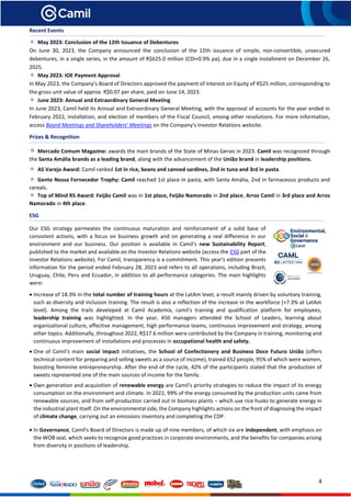 4
Recent Events
May 2023: Conclusion of the 12th Issuance of Debentures
On June 30, 2023, the Company announced the conclusion of the 12th issuance of simple, non-convertible, unsecured
debentures, in a single series, in the amount of R$625.0 million (CDI+0.9% pa), due in a single installment on December 26,
2025.
May 2023: IOE Payment Approval
In May 2023, the Company's Board of Directors approved the payment of Interest on Equity of R$25 million, corresponding to
the gross unit value of approx. R$0.07 per share, paid on June 14, 2023.
June 2023: Annual and Extraordinary General Meeting
In June 2023, Camil held its Annual and Extraordinary General Meeting, with the approval of accounts for the year ended in
February 2022, installation, and election of members of the Fiscal Council, among other resolutions. For more information,
access Board Meetings and Shareholders' Meetings on the Company's Investor Relations website.
Prizes & Recognition
Mercado Comum Magazine: awards the main brands of the State of Minas Gerais in 2023. Camil was recognized through
the Santa Amália brands as a leading brand, along with the advancement of the União brand in leadership positions.
AS Varejo Award: Camil ranked 1st in rice, beans and canned sardines, 2nd in tuna and 3rd in pasta.
Gente Nossa Fornecedor Trophy: Camil reached 1st place in pasta, with Santa Amália, 2nd in farinaceous products and
cereals.
Top of Mind RS Award: Feijão Camil was in 1st place, Feijão Namorado in 2nd place, Arroz Camil in 3rd place and Arroz
Namorado in 4th place.
ESG
Our ESG strategy permeates the continuous maturation and reinforcement of a solid base of
consistent actions, with a focus on business growth and on generating a real difference in our
environment and our business. Our position is available in Camil's new Sustainability Report,
published to the market and available on the Investor Relations website (access the ESG part of the
Investor Relations website). For Camil, transparency is a commitment. This year's edition presents
information for the period ended February 28, 2023 and refers to all operations, including Brazil,
Uruguay, Chile, Peru and Ecuador, in addition to all performance categories. The main highlights
were:
• Increase of 18.3% in the total number of training hours at the LatAm level, a result mainly driven by voluntary training,
such as diversity and inclusion training. The result is also a reflection of the increase in the workforce (+7.3% at LatAm
level). Among the trails developed at Camil Academia, camil's training and qualification platform for employees,
leadership training was highlighted. In the year, 450 managers attended the School of Leaders, learning about
organizational culture, effective management, high performance teams, continuous improvement and strategy, among
other topics. Additionally, throughout 2022, R$17.6 million were contributed by the Company in training, monitoring and
continuous improvement of installations and processes in occupational health and safety.
• One of Camil's main social impact initiatives, the School of Confectionery and Business Doce Futuro União (offers
technical content for preparing and selling sweets as a source of income), trained 652 people, 95% of which were women,
boosting feminine entrepreneurship. After the end of the cycle, 42% of the participants stated that the production of
sweets represented one of the main sources of income for the family.
• Own generation and acquisition of renewable energy are Camil's priority strategies to reduce the impact of its energy
consumption on the environment and climate. In 2022, 99% of the energy consumed by the production units came from
renewable sources, and from self-production carried out in biomass plants – which use rice husks to generate energy in
the industrial plant itself. On the environmental side, the Company highlights actions on the front of diagnosing the impact
of climate change, carrying out an emissions inventory and completing the CDP.
• In Governance, Camil's Board of Directors is made up of nine members, of which six are independent, with emphasis on
the WOB seal, which seeks to recognize good practices in corporate environments, and the benefits for companies arising
from diversity in positions of leadership.
 