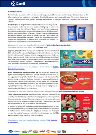 5
Brands and Launches
Reinforcing the connection with our consumers through value-added services and campaigns that contribute to the
differentiation of our products is a priority for Camil, building strong and renowned brands. This strategy allows us to
capture a brand premium in the markets where we operate and is an important pillar in the Company's long-term value
creation.
#FeijãoPorCima or #FeijãoPorBaixo: The Camil brand started the year with a
focus on digital media and consumer relations. Highlighting an action with
protagonists being rice and beans. “Qual é a sua base?”, inspiring a popular
discussion among Brazilian consumers (#feijãoporcima or #feijãoporbaixo),
with the participation of large influencers, such as Pequena Lô, Babu Santana
and Carmen Virgínia, and others of smaller size port, which raised the
discussion in their networks, received a special and unusual package, which
contains the two products, in addition to a finalization with recipes. The
repercussion recorded more than 40 million views.
Do you want to know more about Camil brand initiatives? Visit the Camil grain brand website
To check out the video of the action, visit: Qual a sua base?
Coqueiro, O Peixe Da Hora: The Coqueiro brand ended its Lent promotion of
2023 with tens of thousands of participants and registered coupons, moving
the POS in this phase of increased demand, bringing consumers to the brand.
During the entire period, the brand was active at POS throughout Brazil. As of
May/2023, the brand began to prepare for the launch of the second phase of
the institutional campaign “Coqueiro, O Peixe da Hora”, with new advertising
films, influencers and different activations and brand actions.
Do you want to know more about Coqueiro brand initiatives? Visit the
Coqueiro brand website.
Massa Santa Amália, Suculenta Todo o Dia: The brand was active in the
digital media, highlighting the brand's concept, through recipe tips, such as
the suggestion of lasagna for Mother's Day, associated with the relationship
with the family. In addition, the brand continued its presence with point-of-
sale materials, reinforcing the succulence of the pasta, and buy-and-win
actions in stores. In Santa Amália Speciale, the content was directed towards
highlighting the line's differentials, also through recipes highlighting the
appettite appeal and quality of the products.
Do you want to know more about the initiatives of the Santa Amália brand? Visit the Santa Amália brand website.
União, Sabor que Transforma: In this first quarter, the União brand began the
second year of the “Sabor que Transforma” campaign. For sweetened products,
it started to use the concept of transforming moments into smiles, with more
modern and colorful pieces being shown in the brand's main markets (São Paulo
and Rio de Janeiro) as well as on the main digital platforms.
In addition, in coffee, Café União expanded its portfolio and reached all over
Brazil with new versions of packaging suitable for the preference of consumers
in the four corners of the country. The 250g Pouch packaging was developed
to meet the needs of consumers in the North and Northeast and the 500g
Vacuum-packed coffee, mainly for those in the South.
Do you want to know more about União brand initiatives? Visit the União
brand website.
 