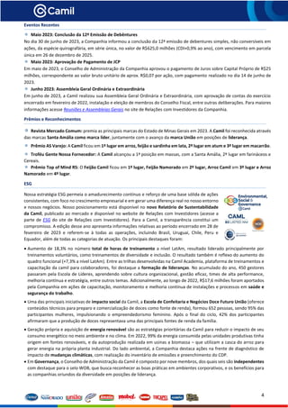 4
Eventos Recentes
Maio 2023: Conclusão da 12ª Emissão de Debêntures
No dia 30 de junho de 2023, a Companhia informou a conclusão da 12ª emissão de debentures simples, não conversíveis em
ações, da espécie quirografária, em série única, no valor de R$625,0 milhões (CDI+0,9% ao ano), com vencimento em parcela
única em 26 de dezembro de 2025.
Maio 2023: Aprovação de Pagamento de JCP
Em maio de 2023, o Conselho de Administração da Companhia aprovou o pagamento de Juros sobre Capital Próprio de R$25
milhões, correspondente ao valor bruto unitário de aprox. R$0,07 por ação, com pagamento realizado no dia 14 de junho de
2023.
Junho 2023: Assembleia Geral Ordinária e Extraordinária
Em junho de 2023, a Camil realizou sua Assembleia Geral Ordinária e Extraordinária, com aprovação de contas do exercício
encerrado em fevereiro de 2022, instalação e eleição de membros do Conselho Fiscal, entre outras deliberações. Para maiores
informações acesse Reuniões e Assembleias Gerais no site de Relações com Investidores da Companhia.
Prêmios e Reconhecimentos
Revista Mercado Comum: premia as principais marcas do Estado de Minas Gerais em 2023. A Camil foi reconhecida através
das marcas Santa Amália como marca líder, juntamente com o avanço da marca União em posições de liderança.
Prêmio AS Varejo: A Camil ficou em 1º lugar em arroz, feijão e sardinha em lata, 2º lugar em atum e 3º lugar em macarrão.
Troféu Gente Nossa Fornecedor: A Camil alcançou a 1ª posição em massas, com a Santa Amália, 2º lugar em farináceos e
Cereais.
Prêmio Top of Mind RS: O Feijão Camil ficou em 1º lugar, Feijão Namorado em 2º lugar, Arroz Camil em 3º lugar e Arroz
Namorado em 4º lugar.
ESG
Nossa estratégia ESG permeia o amadurecimento contínuo e reforço de uma base sólida de ações
consistentes, com foco no crescimento empresarial e em gerar uma diferença real no nosso entorno
e nossos negócios. Nosso posicionamento está disponível no novo Relatório de Sustentabilidade
da Camil, publicado ao mercado e disponível no website de Relações com Investidores (acesse a
parte de ESG do site de Relações com Investidores). Para a Camil, a transparência constitui um
compromisso. A edição desse ano apresenta informações relativas ao período encerrado em 28 de
fevereiro de 2023 e referem-se à todas as operações, incluindo Brasil, Uruguai, Chile, Peru e
Equador, além de todas as categorias de atuação. Os principais destaques foram:
• Aumento de 18,3% no número total de horas de treinamento a nível LatAm, resultado liderado principalmente por
treinamentos voluntários, como treinamentos de diversidade e inclusão. O resultado também é reflexo do aumento do
quadro funcional (+7,3% a nível LatAm). Entre as trilhas desenvolvidas na Camil Academia, plataforma de treinamentos e
capacitação da camil para colaboradores, foi destaque a formação de lideranças. No acumulado do ano, 450 gestores
passaram pela Escola de Líderes, aprendendo sobre cultura organizacional, gestão eficaz, times de alta performance,
melhoria contínua e estratégia, entre outros temas. Adicionalmente, ao longo de 2022, R$17,6 milhões foram aportados
pela Companhia em ações de capacitação, monitoramento e melhoria contínua de instalações e processos em saúde e
segurança do trabalho.
• Uma das principais iniciativas de impacto social da Camil, a Escola de Confeitaria e Negócios Doce Futuro União (oferece
conteúdos técnicos para preparo e comercialização de doces como fonte de renda), formou 652 pessoas, sendo 95% das
participantes mulheres, impulsionando o empreendedorismo feminino. Após o final do ciclo, 42% dos participantes
afirmaram que a produção de doces representava uma das principais fontes de renda da família.
• Geração própria e aquisição de energia renovável são as estratégias prioritárias da Camil para reduzir o impacto de seu
consumo energético no meio ambiente e no clima. Em 2022, 99% da energia consumida pelas unidades produtivas tinha
origem em fontes renováveis, e da autoprodução realizada em usinas a biomassa – que utilizam a casca do arroz para
gerar energia na própria planta industrial. Do lado ambiental, a Companhia destaca ações na frente de diagnóstico de
impacto de mudanças climáticas, com realização do inventário de emissões e preenchimento do CDP.
• Em Governança, o Conselho de Administração da Camil é composto por nove membros, dos quais seis são independentes
com destaque para o selo WOB, que busca reconhecer as boas práticas em ambientes corporativos, e os benefícios para
as companhias oriundos da diversidade em posições de liderança.
 