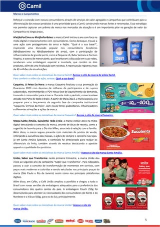 5
Marcas e Lançamentos
Reforçar a conexão com nossos consumidores através de serviços de valor agregado e campanhas que contribuam para a
diferenciação dos nossos produtos é uma prioridade para a Camil, construindo marcas fortes e renomadas. Essa estratégia
nos permite capturar um prêmio de marca nos mercados de atuação e é um importante pilar na geração de valor da
Companhia no longo prazo.
#FeijãoPorCima ou #FeijãoPorBaixo: a marca Camil iniciou o ano com foco na
mídia digital e relacionamento com consumidores. Como destaque, trouxe a
uma ação com protagonismo do arroz e feijão. “Qual é a sua base?”,
inspirando uma discussão popular nos consumidores brasileiros
(#feijãoporcima ou #feijãoporbaixo do arroz), com a participação de
influenciadores de grande porte, como a Pequena Lô, Babu Santana e Carmen
Virgínia, e outros de menor porte, que levantaram a discussão em suas redes,
receberam uma embalagem especial e inusitada, que contém os dois
produtos, além de uma finalização com receitas. A repercussão registrou mais
de 40 milhões de visualizações.
Quer saber mais sobre as iniciativas da marca Camil? Acesse o site da marca de grãos Camil.
Para conferir o vídeo da ação, acesse: Qual a sua base?
Coqueiro, O Peixe Da Hora: a marca Coqueiro finalizou a sua promoção da
Quaresma 2023 com dezenas de milhares de participantes e de cupons
cadastrados, movimentando o PDV nessa fase de aquecimento da demanda,
trazendo o consumidor para a marca. Durante todo o período, a marca esteve
ativada nos PDVs de todo o Brasil. A partir de Maio/2023, a marca passou a se
preparar para o lançamento da segunda fase da campanha institucional
“Coqueiro, O Peixe da Hora”, com novos filmes publicitários, influenciadores
e diferentes ativações e ações de marca.
Quer saber mais sobre as iniciativas da marca Coqueiro? Acesse o site da marca Coqueiro.
Massa Santa Amália, Suculenta Todo o Dia: a marca esteve ativa na mídia
digital destacando o conceito da marca, através de dicas de receita, como a
sugestão de lasanha para o Dia das Mães, associada à relação com a família.
Além disso, a marca seguiu presente com materiais de pontos de venda,
reforçando a suculência das massas, e ações de compre e concorra nas lojas.
Já em Santa Amália Speciale, o conteúdo foi direcionado para realçar os
diferenciais da linha, também através de receitas destacando o apettite
appeal e a qualidade dos produtos.
Quer saber mais sobre as iniciativas da marca Santa Amália? Acesse o site da marca Santa Amália.
União, Sabor que Transforma: neste primeiro trimestre, a marca União deu
início ao segundo ano da campanha “Sabor que Transforma”. Para Adoçados,
passou a usar o conceito de transformação de momentos em sorrisos, com
peças mais modernas e coloridas e sendo veiculadas nas principais praças da
marca (São Paulo e Rio de Janeiro) assim como nas principais plataformas
digitais.
Além disso, em Cafés, o Café União ampliou o portfólio e chegou a todo o
Brasil com novas versões de embalagens adequadas para a preferência dos
consumidores dos quatro cantos do país. A embalagem Pouch 250g foi
desenvolvida para atender às necessidades dos consumidores do Norte e do
Nordeste e a Vácuo 500g, para os do Sul, principalmente.
Quer saber mais sobre as iniciativas da marca União? Acesse o site da
marca União.
 