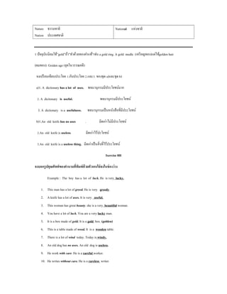 Nature ธรรมชาติ                                                National แห่งชาติ
Nation ประเทศชาติ


1 ปั จจุบนนิยมใช้”gold”ถ้า”ทําด้วยทองคําแท้”เช่น a gold ring. A gold medle (เหรี ยญทอง)แต่ใช้golden hair
         ั

(ผมทอง). Goiden age (ยุคในวรรณคดี)

 จงเปรี ยบเทียบประโยค 1.กับประโยค 2.และ3. ของชุด a)และชุด b)

 a)1. A dictionary has a lot of uses. พจนานุกรมมีประโยชน์มาก

 2. A dictionary is useful.                         พจนานุกรมมีประโยชน์

  3. A dictionary is a usefulness.         พจนานุกรมเป็ นหนังสื อที่มีประโยชน์

 b)1.An old knife has no uses          .           มีดเก่าไม่มีประโยชน์

 2.An old knife is useless.            มีดเก่าไร้ปะโยชน์

 3.An old knife is a useless thing. มีดเก่าเป็ นสิ่ งที่ไร้ประโยชน์

                                                        Ixercise 8H

จงบอกรู ปคุณศัพท์ ของคํานามที่พมพ์ด้วยตัวเอนใส่ ลงในช่ องว่ าง
                               ิ

         Example : The boy has a lot of luck. He is very lucky.

    1. This man has a lot of greed. He is very greedy.
    2. A knife has a lot of uses. It is very useful.
    3. This woman has great beauty. she is a very beautiful woman.
    4. You have a lot of luck. You are a very lucky man.
    5. It is a box made of gold. It is a gold box. (golden)
    6. This is a table made of wood. It is a wooden table.
    7. There is a lot of wind today. Today is windy.
    8. An old dog has no uses. An old dog is useless.
    9. He work with care. He is a careful worker.
    10. He writes without care. He is a careless writer.
 