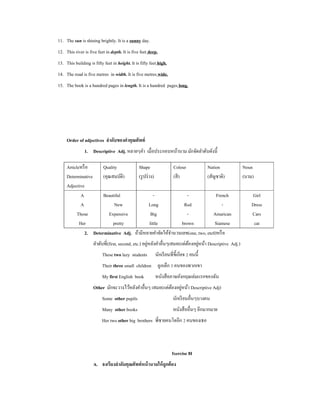 11. The sun is shining brightly. It is a sunny day.
12. This river is five feet in depth. It is five feet deep.
13. This building is fifty feet in height. It is fifty feet high.
14. The road is five metres in width. It is five metres wide.
15. The book is a hundred pages in length. It is a hundred pages long.




     Order of adjectives ลําดับของคําคุณศัพท์
               1. Descriptive Adj. หลายๆคํา เมื่อประกอบหน้านาม มักจัดลําดับดังนี้

     Articleหรื อ      Quality          Shape             Colour          Nation                          Noun
     Determinative     (คุณสมบัติ)      (รู ปร่ าง)       (สี )           (สัญชาติ)                       (นาม)
     Adjective
             A         Beautiful                    -              -           French                         Girl
             A               New                Long             Red              -                           Dress
           Those          Expensive               Big              -         Amarican                         Cars
            Her             pretty               little         brown         Siamese                          cat
               2. Determinative Adj. ถ้ามีหลายคําจัดให้จานวนเลข(one, two, etc0)หรื อ
                                                        ํ
                                                       ่                    ้ ่
                     ลําดับที่(first, second, etc.) อยูหลังคําอื่นๆเสมอ(แต่ตองอยูหน้า Descriptive Adj.)
                          These two lazy students         นักเรี ยนที่ข้ ีเกียจ 2 คนนี้
                          Their three small children ลูกเล็ก 3 คนของพวกเขา
                          My first English book           หนังสื อภาษอังกฤษเล่มแรกของฉัน
                                                            ้ ่
                     Other มักจะวางไว้หลังคําอื่นๆ เสมอ(แต่ตองอยูหน้า Descriptive Adj)
                          Some other pupils                          นักเรี ยนอื่นๆบางคน
                          Many other books                           หนังสื ออื่นๆ อีกมากมาย
                          Her two other big brothers พี่ชายคนโตอีก 2 คนของเธอ



                                                                     Ixercise 8I
                     A. จงเรียงลําดับคุณศัพท์ หน้ านามให้ ถูกต้ อง
 