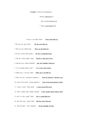 Examples : He has a car.(small/green)

                                                -He has a small green car.

                                                   This is a book.(English/good)

                                                - This is a good English book.




                     1. I have a cat. (little / white )     I have a litte white cat.

2. He has a car (new / blue )          He has a new blue car.

3. This is an ant (black / big)        this is an big black ant.

4. He has a house (litte / pretty )     He has a pretty little house .

5. She has a dress (green / long )       She has a long green dress.

6. jane has eyes (round / beautiful)       jane has beautiful ronud eyes.

7. It is an orange (green / sonr1 )      it is a sour green orange.

8. Malee has a cat. (nice / little ) Malee has a nice little cat.

9. those are acrs. (American / expensive )            those are expensive American cars.

10. Look at the tourist. (young / japanese )          look at the young japenese tourist.

11. I have a novet2. (thai / good)        I want a good thai novel.

12. I have another dook. (cheap / Chinese)          I have another cheap Chinese dook.

13. this is a towe (quiet3 / little)      this is a quiet little towe.

14. they have eyes. ( prety / blue) they have prety blue eyes.

15. She has lips4 . (red / beauiful )         she has beautiful red lips.
 