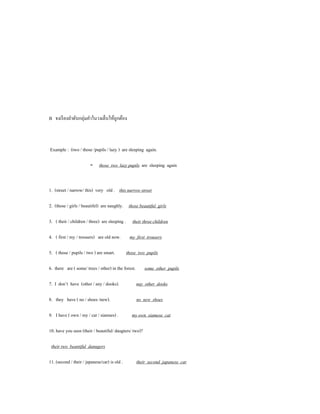 B จงเรี ยงลําดับกลุ่มคําในวงเล็บให้ถูกต้อง



Example : (two / those /pupils / lazy ) are sleeping again.

                        - those two lazy pupils are sleeping again


1. (street / narrow/ this) very old . this narrow street

2. (those / girls / beautifel) are naughly. those beautiful girls

3. ( their / children / three) are sleeping . their three children

4. ( first / my / trousers) are old now.        my first trousers

5. ( those / pupils / two ) are smart.         those two pupils

6. there are ( some/ trees / other) in the forest.       some other pupils

7. I don’t have (other / any / dooks).               nay other dooks

8. they have ( no / shoes /new).                     no new shoes

9. I have ( own / my / cat / siamses) .          my own siamese cat

10. have you seen (their / beautiful/ daugters/ two)?

 their two beantiful danugers

11. (second / their / japanese/car) is old .         their second japanese car
 