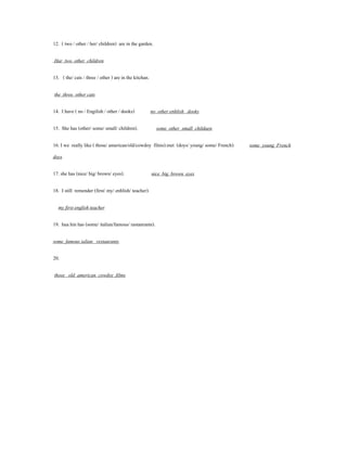 12. ( two / other / her/ children) are in the garden.

Har two other children

13. ( the/ cats / three / other ) are in the kitchan.

the three other cats

14. I have ( no / Engilish / other / dooks)             no other enhlish dooks

15. She has (other/ some/ small/ children).               some other small childaen

16. I we really like ( those/ american/old/cowdoy films).met (doys/ young/ some/ French).   some young French
doys

17. she has (nice/ big/ brown/ eyes).                   nice big brown eyes

18. I still remender (first/ my/ enhlish/ teacher).

  my first english teacher

19. hua hin has (some/ italian/famous/ rastanrants).

some famous ialian restaurants

20.

those old american cowdoy films
 