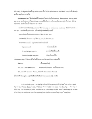 ั                                                         ่
ให้สงเกตว่า เราใช้คุณศัพท์ชนิดนี้วางไว้หน้าคํานามเท่านั้น ไม่วางไว้หน้าสรรพนาม แต่ถาใช่หลัง ''to be'' คําที่มาข้างหน้า
                                                                                   ้
จะเป็ นนามหรื อสรรพนามก็ได้

     2. Determinative Adj. ได้แก่คุณศัพท์ที่กาหนดอย่างใดอย่างหนึ่งเกี่ยวกับนามนั้น เช่น his, another, this, that, some,
                                               ํ
any, no, etc. คุณศัพท์ประเภทนี้ไม่บอกลักษณะของนามที่มนประกอบ แต่บอกบางสิ่ งบางอย่างเกี่ยวกับจํานวน ปริ มาณ
                                                        ั
หรื อบอกว่า เป็ นอันนี้ อันนี้ หรื อบอกเจ้าของ เป็ นต้น

        -บอกจํานวนหรื อปริ มาณ( Quantitative) ได้แก่ some, any, no, another, every, much, many คําบอกจํานวนนับ (
                                                          ่
one, two,...) และลําดับที่ (first, second,...) ก็อาจจัดอยูในคุณศัพท์ประเภทนี้

        -บอกว่าเป็ นอันนี้อนนั้น (Demonstrative) ได้แก่ this, that, those
                           ั

         -บอกเจ้าของ ( Possessive Adj. ได้แก่ my, your, his, her, Dan's, etc.

         โดยปกติ Determinative Adj. จะใช้วางหน้าคํานามเสมอ

               My meat is small.                                เนื้อของฉันชิ้นเล็ก

               He hasn't got any meat now.                    ตอนนี้มนไม่มีเนื้ออีกแล้ว
                                                                     ั

               He must find some meat again.                  มันจะต้องหาเนื้ออีก

Determinative Adj. ถ้าใช้ตามลําพังโดยไม่มีคานามตามหลังจะกลายเป็ นคําสรรพนามไป
                                           ํ

       His is big.                               ( เนื้อ) ของเขาใหญ่

       This book is mine. That is Dan's         หนังสื อเล่มนี้เป็ นของฉัน เล่มนั้นเป้ นของแดน

       (His, mine เป็ น Possessive Pronoun, That เป็ น Demonstrative Pronoun)

จงขีดเส้ นใต้ Descriptive Adj. หนึ่งเส้ น และขีดเส้ นใต้ Determinative Adj. สองเส้ น

                                   Dogs

              A dog is a clever animal. It has four legs and a tail. It has a good nose. It has keen 1 eyes and ears. Some
dogs are big and strong . Some are small and delicate2. There are white dogs, brown dogs, black dogs... . Thai dogs are
useful dogs. They can guard3 our houses. Policemen use big American dogs to catch4 thieves5. I have a dog, too. Its name
is Too. Every day, when we go away, Too guards our house. No thieves can steal6 any objects7 in our house.
 