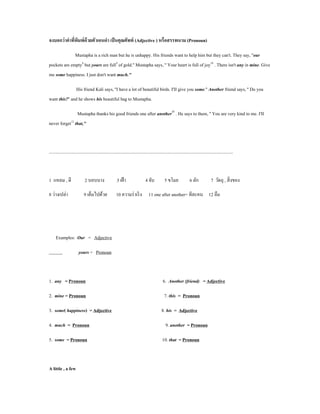 จงบอกว่ าคําทีพมพ์ ด้วยตัวเอนดํา เป็ นคุณศัพท์ (Adjective ) หรือสรรพนาม (Pronoun)
              ่ ิ

              Mustapha is a rich man but he is unhappy. His friends want to help him but they can't. They say, ''our
pockets are empty8 but yours are full9 of gold.'' Mustapha says, '' Your heart is full of joy10 . There isn't any in mine. Give
me some happiness. I just don't want much.''

                His friend Kali says, ''I have a lot of beautiful birds. I'II give you some.'' Another friend says, '' Do you
want this?'' and he shows his beautiful bag to Mustapha.

                Mustapha thanks his good friends one after another11 . He says to them, '' You are very kind to me. I'II
never forget12 that,''



..................................................................................................................................................................



1 แหลม , ดี                    2 บอบบาง                    3 เฝ้ า                  4 จับ            5 ขโมย                6 ลัก              7 วัตถุ , สิ่ งของ

8 ว่างเปล่า                   9 เต็มไปด้วย                 10 ความร่ าเริ ง 11 one after another= ทีละคน 12 ลืม




     Examples: Our = Adjective

                          yours = Pronoun



1. any = Pronoun                                                                                    6. Another (friend) = Adjective

2. mine = Pronoun                                                                                    7. this = Pronoun

3. some( happiness) = Adjective                                                                    8. his = Adjective

4. much = Pronoun                                                                                     9. another = Pronoun

5. some = Pronoun                                                                                  10. that = Pronoun



A little , a few
 