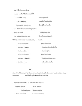 ทั้ง 2 คํานี้ใช้ในการบอกปริ มาณ

                             ั
    A little = เล็กน้ อย ใช้กบคํานามนับไม่ได้

       I have a little money.                              ฉันมีเงินอยูเ่ ล็กน้อย

       I'II buy a little sugar.                              ฉันจะซื้อนํ้าตาลสักเล็กน้อย

       There is a little milk in the jug.                   มีนมอยูเ่ ล็กน้อยในเหยือก

                      ั
A few = เล็กน้ อย ใช่กบคํานามนับได้พหูพจน์เสมอ

  I have a few friends.                                       ฉันมีเพือนสองสามคน
                                                                      ่

  There are a few books on the shelf.                       มีหนังสื อสองสามเล่มบนชั้น

ให้ นักเรียนสั งเกตการตอบคําถามโดยใช่ a little, a few ข้ างล่ างนี้

            Do you have any ink?                                 คุณมีน้ าหมึกบ้างไหม
                                                                         ํ

            Yes, I have a little ink.                                                  ่ ้
                                                                   ครับ ผมมีน้ าหมึกอยูบางเล็กน้อย
                                                                               ํ

         = Yes, I have a little .                                              ่ ้
                                                                   ครับ ผมมีอยูบาง

            Do you have any pens?                                คุณมีปากกาบ้างไหม

            Yes, I have a little pens?                            ครับ ผมมีปากกาสองสามด้าม

         = Yes, I have a few.                                          ครับ ผมมีสองสามด้าม



                                    Note

a little ที่นาหน้าคํานามนับได้ ไม่ใช่คาบอกจํานวน แต่ little เป็ นคําคุณศัพท์มีความหมาย =small เช่น I have a little
             ํ                        ํ
brother/sister.             ผมมีนองเล็กๆ ( น้องชายหรื อน้องสาว ) คนหนึ่ง
                                   ้



A จงเขียนประโยคใหม่ โดยใช่ a few หรือ a little แทน a หรือ some

      Examples : She a cat.                  She has some rice.

                  - She has a few cats.     - She has a little rice.

    1. I have a handkerchief.                6. You have some money.
 