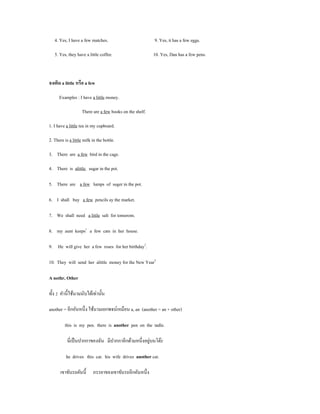 4. Yes, I have a few matches.                          9. Yes, it has a few eggs.

   5. Yes, they have a little coffee.                     10. Yes, Dan has a few pens.



จงเติม a little หรือ a few

      Examples : I have a little money.

                    There are a few books on the shelf.

1. I have a little tea in my cupboard.

2. There is a little milk in the bottle.

3. There are a few bird in the cage.

4. There is alittle sugar in the pot.

5. There are a few lumps of suger in the pot.

6. I shall buy a few pencils ay the market.

7. We shall need a little salt for tomorom.

8. my aunt keeps1 a few cats in her house.

9. He will give her a few roses for her birthday2.

10. They will send her alittle money for the New Year2

A nothr, Other

ทั้ง 2 คํานี้ใช้นามนับได้เท่านั้น

another = อีกอันหนึ่ง ใช้นามเอกพจน์เหมือน a, an (another = an + other)

         this is my pen. there is another pen on the tadle.

                                                     ่
           นี่เป็ นปากกาของฉัน มีปากกาอีกด้ามหนึ่งอยูบนโต๊ะ

          he drives this car. his wife drives another car.

      เขาขับรถคันนี้      ภรรยาของเขาขับรถอีกคันหนึ่ง
 