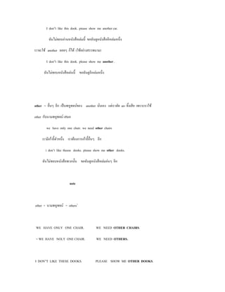 I don”t like this dook. piease show me another car.

          ฉันไม่ชอบอ่านหนังสื อเล่มนี้ ขอฉันดูหนังสื ออีกเล่มหนึ่ง

เราจะใช้ another ลอยๆ ก็ได้ (ใช้อย่างสรรพนาม)

        I don”t like this dook. please show me another .

      ฉันไม่ชอบหนังสื อเล่นนี้ ขอฉันดูอีกเล่มหนึ่ง




other = อื่นๆ อีก เป็ นพหูพจน์ของ another นันเอง แต่เราตัด an- ทิ้งเสี ย เพราะเราใช้
                                            ่

other กับนามพหูพจน์ เสมอ

        we have only one chair. we need other chairs

     เรามีเก้าอี้ตวหนึ่ง เราต้องการเก้าอี้อื่นๆ อีก
                  ั

        i don’t like theese dooks. please show me other dooks.

     ฉันไม่ชอบหนังสื อพวกนั้น ขอฉันดูหนังสื อเล่มอ่นๆ อีก



                          note



other + นามพหูพจน์ = others1



 WE HAVE ONLY ONE CHAIR.                      WE NEED OTHER CHAIRS.

 = WE HAVE NOLY ONE CHAIR.                    WE NEED OTHERS.



I DON”T LIKE THESE DOOKS.                     PLEASE SHOW ME OTHER DOOKS.
 