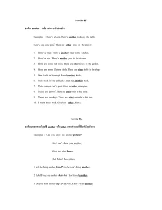 Ixercise 8F

จงเติม another หรือ other ลงในช่ องว่ าง

        Examples : Here’s1 a book. There’s another book on the table.

        Here’s are some pins2. There are other pins in the drawer.

        1. Here’s a chair. There’ s another chair in the kitchen.
        2. Here’s a pen. There’s another pen in the drawer.
        3. Here are some red roses. There are other roses in the garden.
        4. Here are some Chinese dolls. There are other dolls in the shop.
        5. One knife isn’t enough. I need another knife.
        6. This book is very difficult. I shall buy another book.
        7. This example isn’t good. Give me other examples.
        8. These are parrots3.There are other birds in the shop.
        9. These are monkeys. There are other animals in this zoo.
        10. I want these book. Give him other books.



                                                Ixercise 8G

จงเติมบทสนทนาโดยใช้ another หรือ other แทนคํานามทีพมพ์ด้วยตัวเอน
                                                  ่ ิ

        Examples : Can you show me another picture?

                           -No, I can’t show you another.

                            Give me other books.

                           -But I don’t have others.

        1. will he bring another friend?-No, he won’t bring another.

        2. I shall buy you another chair.-but I don’t need another.

        3. Do you want another cup of tea?-No, I don’t want another.
 