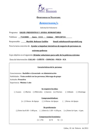 OPORTUNIDAD DE VOLUNTARIO

                                           ADMINISTRADOR/A
                                            Solicitud de Voluntario

Programa: SALUD PREVENTIVA Y AYUDA HUMANITARIA

Teléfono:      7143000           Anex: 1111 -        Celular      989138724

Responsable:            Marlith Baltazar Guillén                Email: mbaltazar@coprodeli.org

Para la tarea concreta de: Ayudar a impulsar iniciativas de negocio de personas en

                                 extrema pobreza

Cuyo objetivo es el siguiente: Brindar soluciones para salir de la pobreza extrema

Zona de Intervención: CALLAO – CAÑETE – CHINCHA - PISCO – ICA


                                         Características de la persona:


 Conocimientos: Bachiller o Licenciado en Administración
 Habilidades: Trato cordial con las personas, liderazgo de grupo
 Actitudes: Proactiva
 Experiencia: Mínima 1 año


                                             Se requiere los días:
      ( ) Lunes     ( ) Martes   ( ) Miércoles    ( ) Jueves    (x ) Viernes       ( ) Sábado     ( ) Domingo


                                             Comprometiéndose:
                  ( x ) 2 Horas de Apoyo      ( ) 4 Horas de Apoyo              ( ) Horas de Apoyo


                                                 De preferencia:
        ( ) Entre las 8:30 – 1:00 p.m.     ( ) Entre la 1:30 – 6:30 p.m.         ( x ) Entre la 4 pm. – 6 pm.


                                           Compensación Económica
                                      ( x ) No          () Si         S/. ( )



                                                                                 Callao, 01 de Febrero de 2011
 