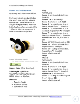 8 Adorable Crochet Amigurumi Patterns


Bumble Bee Crochet Pattern                             Body
By: Stacey Trock from Fresh Stitches                   With SC, ch 2
                                                       Round 1: sc 6 times in 2nd ch from
Don't worry; this is one bumble bee                    hook (6)
that won't sting you! This adorable                    Rounds 2-3: sc in each st (6)
Bumble Bee Crochet Pattern is an                       Round 4: sc twice in each st (12)
easy crochet pattern that measures                     Round 5: * sc twice in next st, sc in
5.5 inches long when completed. Use                    next st. Repeat from * 5 times (18)
3 different colors of yarn and an H                    Round 6: * sc twice in next st, sc in
hook to complete this pattern.                         next 2 sts. Repeat from * 5 times (24)
                                                       Round 7: * sc twice in next st, sc in
                                                       next 3 sts. Repeat from * 5 times (30)
                                                       Rounds 8-11: With MC, sc in each st
                                                       (30)
                                                       Round 12: With SC, sc in each st (30)
                                                       Round 13: * sc2tog, sc in next 3 sts.
                                                       Repeat from * 5 times (24)
                                                       Round 14: * sc2tog, sc in next 2 sts.
                                                       Repeat from * 5 times (18)
                                                       Fasten off with long tail.
                                                       Wings
                                                       Make 2.
Bumble Bee Crochet Pattern                             With AC, ch 2
  This image courtesy of freshstitches.com
                                                       Round 1: sc 6 times in 2nd ch from
                                                       hook (6)
                                                       Round 2: sc twice in each st (12)
Crochet Hook: H/8 or 5 mm hook                         Round 3: * sc twice in next st, sc in
Yarn Weight: (4) Medium                                next st. Repeat from * 5 times (18)
Weight/Worsted Weight and Aran                         Rounds 4-5: sc in each st (18)
(16-20 stitches to 4 inches)                           Round 6: * sc2tog, sc next st. Repeat
                                                       from * 5 times (12)
Materials:                                             Fasten off with long tail.
   Tapestry Needle
   Polyester Stuffing
   12mm black eyes




             Find tons of free crochet patterns, tips and tutorials at AllFreeCrochet.com.
                                                                                                10
 