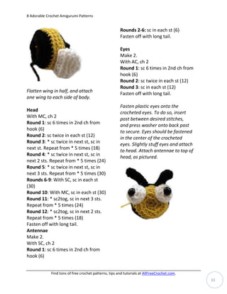 8 Adorable Crochet Amigurumi Patterns


                                                       Rounds 2-6: sc in each st (6)
                                                       Fasten off with long tail.

                                                       Eyes
                                                       Make 2.
                                                       With AC, ch 2
                                                       Round 1: sc 6 times in 2nd ch from
                                                       hook (6)
                                                       Round 2: sc twice in each st (12)
                                                       Round 3: sc in each st (12)
Flatten wing in half, and attach                       Fasten off with long tail.
one wing to each side of body.
                                                       Fasten plastic eyes onto the
Head                                                   crocheted eyes. To do so, insert
With MC, ch 2
                                                       post between desired stitches,
Round 1: sc 6 times in 2nd ch from                     and press washer onto back post
hook (6)
                                                       to secure. Eyes should be fastened
Round 2: sc twice in each st (12)                      in the center of the crocheted
Round 3: * sc twice in next st, sc in                  eyes. Slightly stuff eyes and attach
next st. Repeat from * 5 times (18)
                                                       to head. Attach antennae to top of
Round 4: * sc twice in next st, sc in                  head, as pictured.
next 2 sts. Repeat from * 5 times (24)
Round 5: * sc twice in next st, sc in
next 3 sts. Repeat from * 5 times (30)
Rounds 6-9: With SC, sc in each st
(30)
Round 10: With MC, sc in each st (30)
Round 11: * sc2tog, sc in next 3 sts.
Repeat from * 5 times (24)
Round 12: * sc2tog, sc in next 2 sts.
Repeat from * 5 times (18)
Fasten off with long tail.
Antennae
Make 2.
With SC, ch 2
Round 1: sc 6 times in 2nd ch from
hook (6)


             Find tons of free crochet patterns, tips and tutorials at AllFreeCrochet.com.
                                                                                              11
 