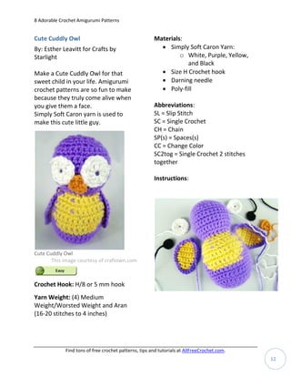 8 Adorable Crochet Amigurumi Patterns


Cute Cuddly Owl                                        Materials:
By: Esther Leavitt for Crafts by                          Simply Soft Caron Yarn:
Starlight                                                       o White, Purple, Yellow,
                                                                  and Black
Make a Cute Cuddly Owl for that                           Size H Crochet hook
sweet child in your life. Amigurumi                       Darning needle
crochet patterns are so fun to make                       Poly-fill
because they truly come alive when
you give them a face.                                  Abbreviations:
Simply Soft Caron yarn is used to                      SL = Slip Stitch
make this cute little guy.                             SC = Single Crochet
                                                       CH = Chain
                                                       SP(s) = Spaces(s)
                                                       CC = Change Color
                                                       SC2tog = Single Crochet 2 stitches
                                                       together

                                                       Instructions:




Cute Cuddly Owl
       This image courtesy of craftown.com



Crochet Hook: H/8 or 5 mm hook
Yarn Weight: (4) Medium
Weight/Worsted Weight and Aran
(16-20 stitches to 4 inches)




             Find tons of free crochet patterns, tips and tutorials at AllFreeCrochet.com.
                                                                                             12
 