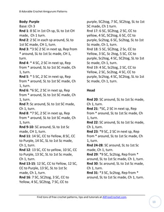 8 Adorable Crochet Amigurumi Patterns


Body: Purple                                           purple, SC2tog, 7 SC, SC2tog, SL to 1st
Base: Ch 3                                             SC made, Ch 1 turn.
Rnd 1: 8 SC in 1st Ch sp, SL to 1st CH                 Rnd 17: 6 SC, SC2tog, 2 SC, CC to
made, Ch 1 turn.                                       yellow, 4 SC, SC2tog, 6 SC, CC to
Rnd 2: 2 SC in each sp around, SL to                   purple, Sc2tog, 6 SC, Sc2tog, SL to 1st
1st SC made, CH 1, turn.                               Sc made, Ch 1, turn.
Rnd 3: *3 SC 2 SC in next sp, Rep from                 Rnd 18: 5 SC, SC2tog, 2 Sc, CC to
* around, SL to 1st Sc made, CH 1,                     Yellow, 3 SC, Sc 2tog, 5 SC, CC to
turn.                                                  purple, Sc2tog, 4 SC, SC2tog, SL to 1st
Rnd 4: * 4 SC, 2 SC in next sp, Rep                    Sc made, Ch 1, turn.
from * around, SL to 1st SC made, Ch                   Rnd 19: 4 SC, Sc2tog, 2 SC, CC to
1, turn.                                               Yellow, 2 SC, Sc2tog, 4 SC, CC to
Rnd 5: * 5 SC, 2 SC in next sp, Rep                    purple, Sc2tog, 4 SC, SC2tog, SL to 1st
from * around, SL to 1st SC made, Ch                   Sc made, Ch 1, turn.
1, turn.
Rnd 6: *6 SC, 2 SC in next sp, Rep                     Head
from * around, SL to 1st SC made, Ch
1, turn.                                               Rnd 20: SC around, SL to 1st Sc made,
Rnd 7: Sc around, SL to 1st SC made,                   Ch 1, turn.
Ch 1, turn.                                            Rnd 21: *SC, 2 SC in next sp, Rep
Rnd 8: *7 SC, 2 SC in next sp, Rep                     from * around, SL to 1st Sc made, Ch
from * around, SL to 1st SC made, Ch                   1, turn.
1, turn.                                               Rnd 22: SC around, SL to 1st Sc made,
Rnd 9-10: SC around, SL to 1st Sc                      Ch 1, turn.
made, CH 1, turn.                                      Rnd 23: *9 SC, 2 SC in next sp, Rep
Rnd 11: 14 SC, CC to Yellow, 8 SC, CC                  from * around, SL to 1st Sc made, Ch
to Purple, 14 SC, SL to 1st Sc made,                   1, turn.
Ch 1, turn.                                            Rnd 24-28: SC around, SL to 1st Sc
Rnd 12: 13 SC, CC to yellow, 10 SC, CC                 made, Ch 1, turn.
to Purple, 13 SC, SL to 1st Sc made,                   Rnd 29: *9 SC, Sc2tog, Rep from *
Ch 1, turn.                                            around, SL to 1st Sc made, Ch 1, turn.
Rnd 13-15: 12 SC, CC to Yellow, 12 SC,                 Rnd 30: Sc around, SL to 1st Sc made,
CC to Purple, 13 SC, SL to 1st Sc                      Ch 1, turn.
made, Ch 1, turn.                                      Rnd 31: *3 SC, Sc2tog, Rep from *
Rnd 16: 7 SC, SC2tog, 3 SC, CC to                      around, SL to 1st Sc made, Ch 1, turn.
Yellow, 4 SC, SC2tog, 7 SC, CC to


             Find tons of free crochet patterns, tips and tutorials at AllFreeCrochet.com.
                                                                                                 13
 