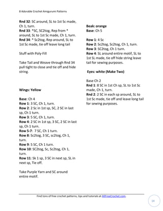 8 Adorable Crochet Amigurumi Patterns


Rnd 32: SC around, SL to 1st Sc made,
Ch 1, turn.                                            Beak: orange
Rnd 33: *SC, SC2tog, Rep from *                        Base: Ch 5
around, SL to 1st Sc made, Ch 1, turn.
Rnd 34: * Sc2tog, Rep around, SL to                    Row 1: 4 Sc
1st Sc made, tie off leave long tail                   Row 2: Sc2tog, Sc2tog, Ch 1, turn.
                                                       Row 3: SC2tog, Ch 1 turn.
Stuff with Poly-Fill                                   Row 4: SL around entire motif, SL to
                                                       1st SL made, tie off hide string leave
Take Tail and Weave through Rnd 34                     tail for sewing purposes.
pull tight to close and tie off and hide
string.                                                 Eyes: white (Make Two)

                                                       Base Ch 2
                                                       Rnd 1: 8 SC in 1st Ch sp, SL to 1st Sc
Wings: Yellow                                          made, Ch 1, turn.
                                                       Rnd 2: 2 SC in each sp around, SL to
Base: Ch 4                                             1st Sc made, tie off and leave long tail
Row 1: 3 SC, Ch 1, turn.                               for sewing purposes.
Row 2: 2 Sc in 1st sp, SC, 2 SC in last
sp, Ch 1 turn.
Row 3: 5 SC, Ch 1, turn.
Row 4: 2 SC in 1st sp, 3 SC, 2 SC in last
sp, Ch 1 turn.
Row 5-7: 7 SC, Ch 1 turn.
Row 8: Sc2tog, 3 SC, sc2tog, Ch 1,
turn.
Row 9: 5 SC, Ch 1 turn.
Row 10: SC2tog, Sc, Sc2tog, Ch 1,
turn.
Row 11: Sk 1 sp, 3 SC in next sp, SL in
next sp, Tie off.

Take Purple Yarn and SC around
entire motif.




             Find tons of free crochet patterns, tips and tutorials at AllFreeCrochet.com.
                                                                                                  14
 