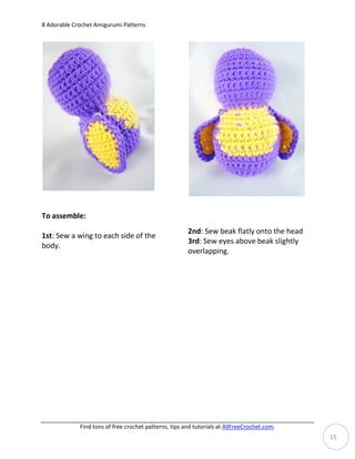 8 Adorable Crochet Amigurumi Patterns




To assemble:
                                                       2nd: Sew beak flatly onto the head
1st: Sew a wing to each side of the
                                                       3rd: Sew eyes above beak slightly
body.
                                                       overlapping.




             Find tons of free crochet patterns, tips and tutorials at AllFreeCrochet.com.
                                                                                             15
 