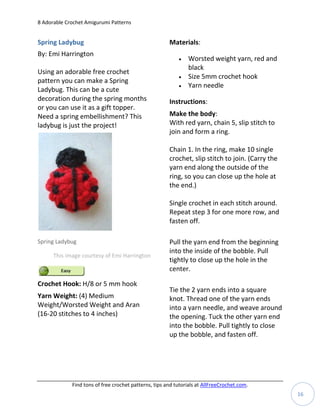 8 Adorable Crochet Amigurumi Patterns


Spring Ladybug                                         Materials:
By: Emi Harrington
                                                              Worsted weight yarn, red and
                                                               black
Using an adorable free crochet
                                                              Size 5mm crochet hook
pattern you can make a Spring
                                                              Yarn needle
Ladybug. This can be a cute
decoration during the spring months                    Instructions:
or you can use it as a gift topper.
Need a spring embellishment? This                      Make the body:
ladybug is just the project!                           With red yarn, chain 5, slip stitch to
                                                       join and form a ring.

                                                       Chain 1. In the ring, make 10 single
                                                       crochet, slip stitch to join. (Carry the
                                                       yarn end along the outside of the
                                                       ring, so you can close up the hole at
                                                       the end.)

                                                       Single crochet in each stitch around.
                                                       Repeat step 3 for one more row, and
                                                       fasten off.

Spring Ladybug                                         Pull the yarn end from the beginning
                                                       into the inside of the bobble. Pull
      This image courtesy of Emi Harrington
                                                       tightly to close up the hole in the
                                                       center.

Crochet Hook: H/8 or 5 mm hook
                                                       Tie the 2 yarn ends into a square
Yarn Weight: (4) Medium                                knot. Thread one of the yarn ends
Weight/Worsted Weight and Aran                         into a yarn needle, and weave around
(16-20 stitches to 4 inches)                           the opening. Tuck the other yarn end
                                                       into the bobble. Pull tightly to close
                                                       up the bobble, and fasten off.




             Find tons of free crochet patterns, tips and tutorials at AllFreeCrochet.com.
                                                                                                  16
 