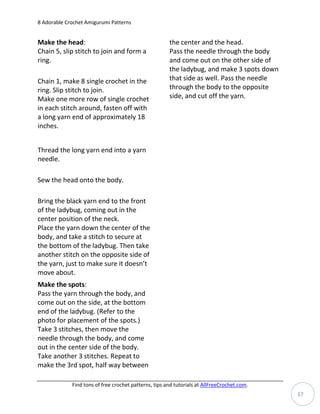 8 Adorable Crochet Amigurumi Patterns


Make the head:                                         the center and the head.
Chain 5, slip stitch to join and form a                Pass the needle through the body
ring.                                                  and come out on the other side of
                                                       the ladybug, and make 3 spots down
Chain 1, make 8 single crochet in the                  that side as well. Pass the needle
ring. Slip stitch to join.                             through the body to the opposite
Make one more row of single crochet                    side, and cut off the yarn.
in each stitch around, fasten off with
a long yarn end of approximately 18
inches.


Thread the long yarn end into a yarn
needle.

Sew the head onto the body.

Bring the black yarn end to the front
of the ladybug, coming out in the
center position of the neck.
Place the yarn down the center of the
body, and take a stitch to secure at
the bottom of the ladybug. Then take
another stitch on the opposite side of
the yarn, just to make sure it doesn’t
move about.
Make the spots:
Pass the yarn through the body, and
come out on the side, at the bottom
end of the ladybug. (Refer to the
photo for placement of the spots.)
Take 3 stitches, then move the
needle through the body, and come
out in the center side of the body.
Take another 3 stitches. Repeat to
make the 3rd spot, half way between

             Find tons of free crochet patterns, tips and tutorials at AllFreeCrochet.com.
                                                                                             17
 