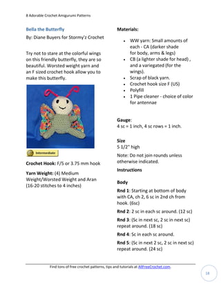 8 Adorable Crochet Amigurumi Patterns


Bella the Butterfly                                    Materials:
By: Diane Buyers for Stormy'z Crochet
                                                              WW yarn: Small amounts of
                                                               each - CA (darker shade
Try not to stare at the colorful wings                         for body, arms & legs)
on this friendly butterfly, they are so                       CB (a lighter shade for head) ,
beautiful. Worsted weight yarn and                             and a variegated (for the
an F sized crochet hook allow you to                           wings).
make this butterfly.                                          Scrap of black yarn.
                                                              Crochet hook size F (US)
                                                              Polyfill
                                                              1 Pipe cleaner - choice of color
                                                               for antennae


                                                       Gauge:
                                                       4 sc = 1 inch, 4 sc rows = 1 inch.

                                                       Size
                                                       5 1/2" high
                                                       Note: Do not join rounds unless
Crochet Hook: F/5 or 3.75 mm hook                      otherwise indicated.
                                                       Instructions
Yarn Weight: (4) Medium
Weight/Worsted Weight and Aran
                                                       Body
(16-20 stitches to 4 inches)
                                                       Rnd 1: Starting at bottom of body
                                                       with CA, ch 2, 6 sc in 2nd ch from
                                                       hook. (6sc)
                                                       Rnd 2: 2 sc in each sc around. (12 sc)
                                                       Rnd 3: (Sc in next sc, 2 sc in next sc)
                                                       repeat around. (18 sc)
                                                       Rnd 4: Sc in each sc around.
                                                       Rnd 5: (Sc in next 2 sc, 2 sc in next sc)
                                                       repeat around. (24 sc)


             Find tons of free crochet patterns, tips and tutorials at AllFreeCrochet.com.
                                                                                                   18
 