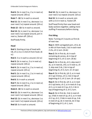 8 Adorable Crochet Amigurumi Patterns


Rnd 6: (Sc in next 3 sc, 2 sc in next sc)              Rnd 14: (Sc in next 2 sc, decrease 1 sc
repeat around. (30 sc)                                 over next 2 sc) repeat around. (18 sc)
Rnds 7 - 10: Sc in each sc around.                     Rnd 15: Sc in each sc around, join
Rnd 11: (Sc in next 3 sc, decrease 1 sc                with a sl st in next sc. Fasten off.
over next 2 sc) repeat around. (24 sc)                 Stuff head firmly then sew head and
Rnds 12 - 13: Sc in each sc around.                    body sections together, adding more
                                                       stuffing if necessary before closing.
Rnd 14: (Sc in next 2 sc, decrease 1 sc
over next 2 sc) repeat around, join in
next sc, fasten off. (18 sc)                           First Wing

Stuff body firmly.                                     Note: Turning ch 3 counts as first dc
                                                       of next row.

Head                                                   Row 1: With variegated yarn, ch 6, dc
                                                       in 4th ch from hook, 2 dc in each next
Rnd 1: Starting at top of head with                    2 chs, ch 3, turn. (6 dc)
CB, ch 2, 6 sc in 2nd ch from hook. (6
sc)                                                    Row 2: Dc in first dc, dc in each
                                                       remaining dc across, dc in top of
Rnd 2: 2 sc in each sc around. (12 sc)                 beginning ch 3, ch 3, turn. (8 dc)
Rnd 3: (Sc in next sc, 2 sc in next sc)                Row 3: Dc in first dc, ch 3, skip next 2
repeat around. (18 sc)                                 dc, sc in next dc, ch3, sc in next sc, ch
Rnd 4: (Sc in next 2 sc, 2 sc in next sc)              3, skip next 2 dc, 2 dc in top of
repeat around. (24 sc)                                 beginning ch, ch 3, turn. (3- ch sps)
Rnd 5: (Sc in next 3 sc, 2 sc in next sc)              Row 4: Dc in first dc, (ch 3, sc in next
repeat around. (30 sc)                                 ch 3 sp) 3 times, ch 3, 2 dc in top of
Rnd 6: Sc in each sc around.                           beginning ch 3, ch 3, turn. (4- ch sps)

Rnd 7: (Sc in next 4 sc, 2 sc in next sc)              Row 5: Dc in first dc, (ch 3, sc in next
repeat around. (36 sc)                                 ch 3 sp) twice, ch 2, sc in next ch 3 sp,
                                                       ch 3, sc in next ch 3 sp, ch 3, 2 dc in
Rnds 8 - 10: Sc in each sc around.                     top of beginning ch 3, ch 3, turn.
Rnd 11: (Sc in next 4 sc, decrease 1 sc                Row 6: Dc in first dc, 3 dc in next ch
over next 2 sc) repeat around. (30 sc)                 sp, 3 hdc in next ch sp, ch 2, sc in next
Rnd 12: (Sc in next 3 sc, decrease 1 sc                ch 2 sp, ch 2, 3 hdc in next ch sp, 3 dc
over next 2 sc) repeat around. (24 sc)                 in next ch sp, dc in next dc, dc in top
                                                       of beginning ch 3, ch 1, turn.
Rnd 13: Sc in each sc around.

             Find tons of free crochet patterns, tips and tutorials at AllFreeCrochet.com.
                                                                                                   19
 