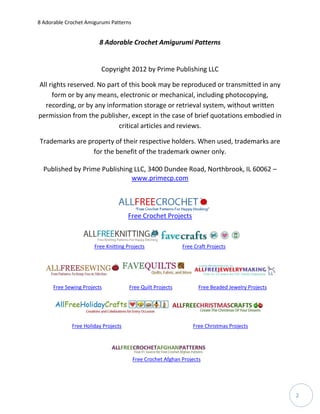 8 Adorable Crochet Amigurumi Patterns


                         8 Adorable Crochet Amigurumi Patterns


                         Copyright 2012 by Prime Publishing LLC

All rights reserved. No part of this book may be reproduced or transmitted in any
     form or by any means, electronic or mechanical, including photocopying,
  recording, or by any information storage or retrieval system, without written
permission from the publisher, except in the case of brief quotations embodied in
                            critical articles and reviews.

Trademarks are property of their respective holders. When used, trademarks are
                 for the benefit of the trademark owner only.

  Published by Prime Publishing LLC, 3400 Dundee Road, Northbrook, IL 60062 –
                               www.primecp.com




                                     Free Crochet Projects



                      Free Knitting Projects                Free Craft Projects




      Free Sewing Projects           Free Quilt Projects           Free Beaded Jewelry Projects




             Free Holiday Projects                              Free Christmas Projects




                                        Free Crochet Afghan Projects




                                                                                                  2
 