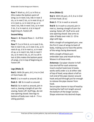 8 Adorable Crochet Amigurumi Patterns


Row 7: Work sc, ch 3, sc in first sc                   Arms (Make 2)
(this makes the bottom point of                        Rnd 1: With CA yarn, ch 2, 6 sc in 2nd
wing.) sc in next 2 sts, hdc in next 3                 ch from hook. (6 sc)
sts, sc in next 2 sts, sc in next ch sp, sl
st in next sc, sc in next ch sp, sc in                 Rnds 2 - 7: Sc in each sc around.
next 2 sts, hdc in next 3 sts, sc in next              Rnd 8: Sc in each sc around, join in
2 sts, 2 sc in next st, sl st in top of                next sc, leaving a length of yarn for
beginning ch. Fasten off.                              sewing, fasten off. Stuff arms and
Second Wing                                            sew opening closed. Sew arms to
                                                       sides of body over rnds 11 -13 to
Rows 1 - 6: Repeat Rows 1 - 6 of first                 align with legs.
wing.
                                                       With a length of variegated yarn, sew
Row 7: 2 sc in first st, sc in next 2 sts,             the first 2 rows of wings to back of
hdc in next 3 sts, sc in next 2 sts, sc in             body, making sure to have the points
next ch sp, sl st in next sc, sc in next               of the wings facing downward.
ch sp, sc in next 2 sts, hdc in next 3
sts, sc in next 2 sts, sc, ch 3 sc all in              With a length of black yarn
last st (this makes the bottom point                   embroider eyes and mouth to face.
of wing), sl st in top of beginning ch.                Weave in all loose ends.
Fasten off.                                            Antennae: Cut piper cleaner in half.
                                                       Use one half for each antennae.
Legs (Make 2)                                          Insert crochet hook (size G hooks
                                                       works well) under a sc at either side
Rnd 1: With CA yarn, ch 2, 4 sc in 2nd                 of top of head, wrap about a half an
ch from hook. (4)                                      inch end of the pipe cleaner around
Rnd 2: 2 sc in each sc around. (8 sc)                  hook and pull through just far enough
Rnds 3 - 10: Sc in each sc around.                     to release the pipe cleaner from
                                                       hook.
Rnd 11: Sc in each sc around, join in                  Secure pipe cleaner to top of head by
next sc, leaving a length of yarn for                  twisting the half inch length around
sewing, fasten off. Stuff legs, do not                 the bottom of the longer section.
sew opening closed. Sew legs to                        Shape antennae into desired shape.
bottom of body over rnds 4 - 7 in a
sitting position.




             Find tons of free crochet patterns, tips and tutorials at AllFreeCrochet.com.
                                                                                                20
 