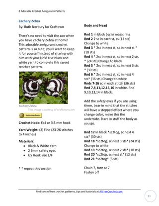 8 Adorable Crochet Amigurumi Patterns


Zachery Zebra
By: Ruth Norbury for Craftown                          Body and Head

There's no need to visit the zoo when                  Rnd 1 In black 6sc in magic ring
you have Zachery Zebra at home!                        Rnd 2 2 sc in each st, ss (12 sts)
This adorable amigurumi crochet                        Change to white
pattern is so cute; you'll want to keep                Rnd 3 * 2sc in next st, sc in next st *
it for yourself instead of sharing with                (18 sts)
him with your kids! Use black and                      Rnd 4 * 2sc in next st, sc in next 2 sts
white yarn to complete this sweet                      * (24 sts) Change to black
crochet pattern.                                       Rnd 5 * 2sc in next st, sc in next 3 sts
                                                       * (30 sts)
                                                       Rnd 6 * 2sc in next st, sc in next 4
                                                       sts* (36 sts) Change to white
                                                       Rnds 7-16 sc in each stitch (36 sts)
                                                       Rnd 7,8,11,12,15,16 in white. Rnd
                                                       9,10,13,14 in black.

                                                       Add the safety eyes if you are using
Zachery Zebra                                          them, bear in mind that the stitches
       This image courtesy of craftown.com             will have a stepped effect where you
                                                       change color, make this the
                                                       underside. Start to stuff the body as
Crochet Hook: E/4 or 3.5 mm hook                       you go.
Yarn Weight: (2) Fine (23-26 stitches
                                                       Rnd 17 In black *sc2tog, sc next 4
to 4 inches)
                                                       sts* (30 sts)
Materials:                                             Rnd 18 *sc2tog, sc next 3 sts* (24 sts)
   Black & White Yarn                                 Change to white
   2 6mm safety eyes                                  Rnd 19 *sc2tog, sc next 2 sts* (18 sts)
   US Hook size E/F                                   Rnd 20 *sc2tog, sc next st* (12 sts)
                                                       Rnd 21 *sc2tog* (6 sts)

* * repeat this section                                Chain 7, turn sc 7
                                                       Fasten off




             Find tons of free crochet patterns, tips and tutorials at AllFreeCrochet.com.
                                                                                                  21
 