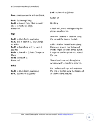 8 Adorable Crochet Amigurumi Patterns


                                                       Rnd 3 sc in each st (12 sts)
Ears – make one white and one black
                                                       Fasten off
Rnd 1 6sc in magic ring
Rnd 2 sc in next 2 sts, 2 hdc in next 2                Finishing
sts, sc in next 2 sts (8 sts)
Fasten off                                             Attach ears, nose, and legs using the
                                                       picture as reference.
Legs
                                                       Sew shut the hole at the back using
Rnd 1 In black 6sc in magic ring                       the yarn at the base of the tail.
Rnd 2 2 sc in each st (12 sts) Change
to white                                               Add a tassel to the tail by wrapping
Rnd 3 sc (back loop only) in each st                   black yarn around your index and
(12 sts)                                               middle finger around 6 times. Bunch
Rnd 4 sc in each st (12 sts) Change to                 it together and wrap one end around
black                                                  the top.
Rnd 5 sc in each st
Fasten off                                             Thread the loose end through the
                                                       wrapping with a needle to secure it.
Nose
                                                       Cut the bottom loops and sew onto
Rnd 1 in black 6sc in magic ring                       the end of the tail using the loose end
Rnd 2 2sc in each st (12 sts)                          as shown in the pictures.




             Find tons of free crochet patterns, tips and tutorials at AllFreeCrochet.com.
                                                                                                 22
 