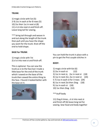 8 Adorable Crochet Amigurumi Patterns


TRUNK:

1) magic circle with 5st (5)
2-9) 1sc in each st for 8 rows (5)
10) 2sc then 1sc in next st (8)
11) sl st into next st and finish off.
Leave long tail for sewing.

*** bring tail through and weave in
and out along the length of the trunk
then pull until you have the shape
you want for the trunk. Knot off the
end to hold shape.

BASE for TRUNK:
                                                       You can hold the trunk in place with a
1) magic circle with 7st                               pin to get the first couple stitches in
2) sl st into next st and finish off.
                                                       BODY:
This is optional. You can sew the
trunk as is to the face but I made a                   1) magic circle with 6st (6)
little base for the end of the trunk                   2) 2sc in each st       (12)
which I sewed on the base of the                       3) 1sc in next st, 2sc in next st (18)
trunk then sewed the entire thing to                   4) 1sc in next 2st, 2sc in next st (24)
the face. I found it looked better with                5-7) 1sc in each st for 3 rows (24)
the base on it.                                        8) 1sc in next 2st then 2tog (18)
                                                       9) 1sc in each st (18)
                                                       10) 1sc then 2tog (12)

                                                       ***stuff body

                                                       11) 2tog 6 times , sl st into next st
                                                       and finish off (6) leave long tail for
                                                       sewing. Sew head and body together




             Find tons of free crochet patterns, tips and tutorials at AllFreeCrochet.com.
                                                                                                 24
 
