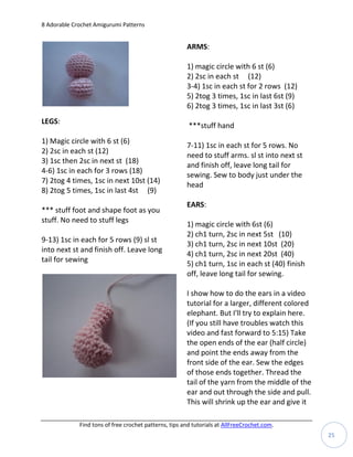 8 Adorable Crochet Amigurumi Patterns


                                                       ARMS:

                                                       1) magic circle with 6 st (6)
                                                       2) 2sc in each st (12)
                                                       3-4) 1sc in each st for 2 rows (12)
                                                       5) 2tog 3 times, 1sc in last 6st (9)
                                                       6) 2tog 3 times, 1sc in last 3st (6)
LEGS:
                                                        ***stuff hand
1) Magic circle with 6 st (6)
                                                       7-11) 1sc in each st for 5 rows. No
2) 2sc in each st (12)
                                                       need to stuff arms. sl st into next st
3) 1sc then 2sc in next st (18)
                                                       and finish off, leave long tail for
4-6) 1sc in each for 3 rows (18)
                                                       sewing. Sew to body just under the
7) 2tog 4 times, 1sc in next 10st (14)
                                                       head
8) 2tog 5 times, 1sc in last 4st (9)
                                                       EARS:
*** stuff foot and shape foot as you
stuff. No need to stuff legs
                                                       1) magic circle with 6st (6)
                                                       2) ch1 turn, 2sc in next 5st (10)
9-13) 1sc in each for 5 rows (9) sl st
                                                       3) ch1 turn, 2sc in next 10st (20)
into next st and finish off. Leave long
                                                       4) ch1 turn, 2sc in next 20st (40)
tail for sewing
                                                       5) ch1 turn, 1sc in each st (40) finish
                                                       off, leave long tail for sewing.

                                                       I show how to do the ears in a video
                                                       tutorial for a larger, different colored
                                                       elephant. But I'll try to explain here.
                                                       (If you still have troubles watch this
                                                       video and fast forward to 5:15) Take
                                                       the open ends of the ear (half circle)
                                                       and point the ends away from the
                                                       front side of the ear. Sew the edges
                                                       of those ends together. Thread the
                                                       tail of the yarn from the middle of the
                                                       ear and out through the side and pull.
                                                       This will shrink up the ear and give it

             Find tons of free crochet patterns, tips and tutorials at AllFreeCrochet.com.
                                                                                                  25
 