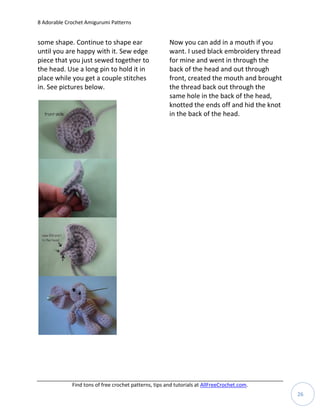 8 Adorable Crochet Amigurumi Patterns


some shape. Continue to shape ear                      Now you can add in a mouth if you
until you are happy with it. Sew edge                  want. I used black embroidery thread
piece that you just sewed together to                  for mine and went in through the
the head. Use a long pin to hold it in                 back of the head and out through
place while you get a couple stitches                  front, created the mouth and brought
in. See pictures below.                                the thread back out through the
                                                       same hole in the back of the head,
                                                       knotted the ends off and hid the knot
                                                       in the back of the head.




             Find tons of free crochet patterns, tips and tutorials at AllFreeCrochet.com.
                                                                                               26
 