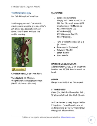 8 Adorable Crochet Amigurumi Patterns


The Hanging Monkey                                     MATERIALS:
By: Deb Richey for Caron Yarn
                                                              Caron International's
                                                               Simply Soft (100% acrylic): 8 oz
Just hanging around. Crochet this                              (A), 2 oz (B), small amount (C),
monkey amigurumi to give as a child's                          small amount (D).Shown in:
gift or use as a decoration in any                             #9750 Chocolate (A);
room. Your friends will love this                              #9703 Bone (B);
cuddly monkey.                                                 #9730 Autumn Red (C);
                                                               #9727 Black (D).

                                                               One crochet hook size US G-6
                                                               (4.25 mm).
                                                              Row counter (optional)
                                                              Polyester fiberfill
                                                              Stitch marker
                                                              Yarn Needle


                                                       FINISHED MEASUREMENTS
                                                       Approximately 21"/53.5 cm long from
                                                       head to toe, 23"/58.5 cm from tail to
                                                       head.
Crochet Hook: G/6 or 4 mm hook
Yarn Weight: (4) Medium
                                                       GAUGE
Weight/Worsted Weight and Aran
                                                       Gauge is not critical for this project.
(16-20 stitches to 4 inches)

                                                       STITCHES USED
                                                       Chain (ch), Half double crochet (hdc),
                                                       Single crochet (sc), Slip stitch (slip st).


                                                       SPECIAL TERM: sc2tog: Single crochet
                                                       2 together – [Insert hook in next st
                                                       and draw up a lp] twice, yo and draw
                                                       through all 3 lps on hook.

             Find tons of free crochet patterns, tips and tutorials at AllFreeCrochet.com.
                                                                                                     27
 