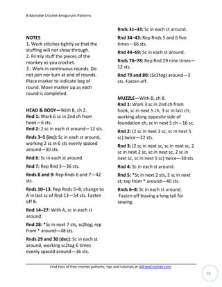 8 Adorable Crochet Amigurumi Patterns


                                                       Rnds 31–33: Sc in each st around.
NOTES                                                  Rnd 34–43: Rep Rnds 5 and 6 five
1. Work stitches tightly so that the                   times—66 sts.
stuffing will not show through.                        Rnd 44–69: Sc in each st around.
2. Firmly stuff the pieces of the
monkey as you crochet.                                 Rnds 70–78: Rep Rnd 29 nine times—
3 . Work in continuous rounds. Do                      12 sts.
not join nor turn at end of rounds.                    Rnd 79 and 80: (Sc2tog) around—3
Place marker to indicate beg of                        sts. Fasten off.
round. Move marker up as each
round is completed.
                                                       MUZZLE—With B, ch 8.
                                                       Rnd 1: Work 3 sc in 2nd ch from
HEAD & BODY—With B, ch 2.                              hook, sc in next 5 ch, 3 sc in last ch;
Rnd 1: Work 6 sc in 2nd ch from                        working along opposite side of
hook—6 sts.                                            foundation ch, sc in next 5 ch—16 sc.
Rnd 2: 2 sc in each st around—12 sts.                  Rnd 2: (2 sc in next 3 sc, sc in next 5
Rnds 3–5 (inc): Sc in each st around,                  sc) twice—22 sts.
working 2 sc in 6 sts evenly spaced                    Rnd 3: (2 sc in next sc, sc in next sc, 2
around—30 sts.                                         sc in next 2 sc, sc in next sc, 2 sc in
Rnd 6: Sc in each st around.                           next sc, sc in next 5 sc) twice—30 sts.
Rnd 7: Rep Rnd 3—36 sts.                               Rnd 4: Sc in each st around.
Rnds 8 and 9: Rep Rnds 6 and 7—42                      Rnd 5: *Sc in next 2 sts, 2 sc in next
sts.                                                   st; rep from * around—40 sts.
Rnds 10–13: Rep Rnds 5–8; change to                    Rnds 6–8: Sc in each st around.
A in last sc of Rnd 13—54 sts. Fasten                   Fasten off leaving a long tail for
off B.                                                 sewing.
Rnd 14–27: With A, sc in each st
around.
Rnd 28: *Sc in next 7 sts, sc2tog; rep
from * around—48 sts.
Rnds 29 and 30 (dec): Sc in each st
around, working sc2tog 6 times
evenly spaced around—36 sts.

             Find tons of free crochet patterns, tips and tutorials at AllFreeCrochet.com.
                                                                                                   28
 