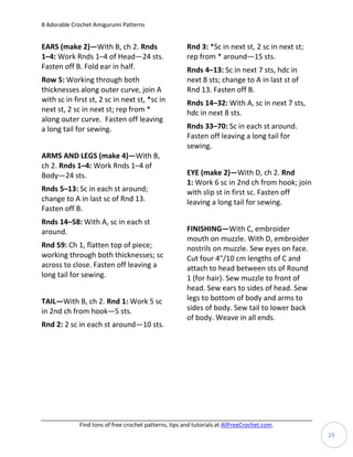 8 Adorable Crochet Amigurumi Patterns


EARS (make 2)—With B, ch 2. Rnds                       Rnd 3: *Sc in next st, 2 sc in next st;
1–4: Work Rnds 1–4 of Head—24 sts.                     rep from * around—15 sts.
Fasten off B. Fold ear in half.                        Rnds 4–13: Sc in next 7 sts, hdc in
Row 5: Working through both                            next 8 sts; change to A in last st of
thicknesses along outer curve, join A                  Rnd 13. Fasten off B.
with sc in first st, 2 sc in next st, *sc in           Rnds 14–32: With A, sc in next 7 sts,
next st, 2 sc in next st; rep from *                   hdc in next 8 sts.
along outer curve. Fasten off leaving
a long tail for sewing.                                Rnds 33–70: Sc in each st around.
                                                       Fasten off leaving a long tail for
                                                       sewing.
ARMS AND LEGS (make 4)—With B,
ch 2. Rnds 1–4: Work Rnds 1–4 of
Body—24 sts.                                           EYE (make 2)—With D, ch 2. Rnd
                                                       1: Work 6 sc in 2nd ch from hook; join
Rnds 5–13: Sc in each st around;                       with slip st in first sc. Fasten off
change to A in last sc of Rnd 13.                      leaving a long tail for sewing.
Fasten off B.
Rnds 14–58: With A, sc in each st
around.                                                FINISHING—With C, embroider
                                                       mouth on muzzle. With D, embroider
Rnd 59: Ch 1, flatten top of piece;                    nostrils on muzzle. Sew eyes on face.
working through both thicknesses; sc                   Cut four 4"/10 cm lengths of C and
across to close. Fasten off leaving a                  attach to head between sts of Round
long tail for sewing.                                  1 (for hair). Sew muzzle to front of
                                                       head. Sew ears to sides of head. Sew
TAIL—With B, ch 2. Rnd 1: Work 5 sc                    legs to bottom of body and arms to
in 2nd ch from hook—5 sts.                             sides of body. Sew tail to lower back
                                                       of body. Weave in all ends.
Rnd 2: 2 sc in each st around—10 sts.




             Find tons of free crochet patterns, tips and tutorials at AllFreeCrochet.com.
                                                                                                 29
 