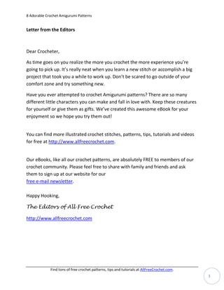 8 Adorable Crochet Amigurumi Patterns


Letter from the Editors



Dear Crocheter,

As time goes on you realize the more you crochet the more experience you’re
going to pick up. It’s really neat when you learn a new stitch or accomplish a big
project that took you a while to work up. Don’t be scared to go outside of your
comfort zone and try something new.

Have you ever attempted to crochet Amigurumi patterns? There are so many
different little characters you can make and fall in love with. Keep these creatures
for yourself or give them as gifts. We’ve created this awesome eBook for your
enjoyment so we hope you try them out!


You can find more illustrated crochet stitches, patterns, tips, tutorials and videos
for free at http://www.allfreecrochet.com.


Our eBooks, like all our crochet patterns, are absolutely FREE to members of our
crochet community. Please feel free to share with family and friends and ask
them to sign up at our website for our
free e-mail newsletter.

Happy Hooking,

The Editors of All Free Crochet

http://www.allfreecrochet.com




             Find tons of free crochet patterns, tips and tutorials at AllFreeCrochet.com.
                                                                                             3
 